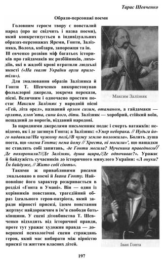 Тарас Шевченко
Образи-персонажі поеми
Головним героєм твору є повсталий
народ (про це свідчить і назва поеми),
який конкретизується в індивідуальних
образах-персонажах Яреми, Гонти, Заліз­
няка, Волоха, кобзаря, запорожця та ін.
Ill евченко розвіяв міф багатьох істори­
ків про гайдамаків як розбійників, лихо­
діїв, які в жадобі крові втратили людські
якості («На ґвалт України орли приле­
тіли»).
Для змалювання образів Залізняка й
Гонти Т. Шевченко використовував
фольклорні джерела, зокрема перекази,
пісні. Величним і одночасно простим по­
стає Максим Залізняк у народній пісні
«Гей, літа орел», названий орлом сизим, отаманом, а гайдамаки —
орлята, хлоп’ята, сини його, діти. Залізняк — хоробрий, стійкий воїн,
нещадний до ворогів, відданий народові.
За народними джерелами письменник подає і смерть ватажків: не-
відомо, як і де загинув Гонта; а Залізняк: «Умер неборака. // Нудьга йо­
го надавила//На чужому полі,//В чужу землю положила». Болить душа
поета, що «нема Гонти; нема йому // Хреста, ні могили»', що нащадки
не ставлять собі запитань, «де Гонти могила? Мученика праведного//
Де похоронили?//Де Залізняк, душа щира,//Де одпочиває?». Уражає
й байдужість сучасників до історичного минулого України: «Л онуки?
Їм байдуже, // Жито собі сіють».
Такими ж привабливими рисами
змальовано в поемі й Івана Гонту. Най­
повніше його характер розкривається в
розділі «Гонта в Умані». Він — один із
керівників повстання, трагедійний об­
раз ідеального героя-патріота, який за­
ради вірності присязі, ідеям повстання
жертвує найдорожчим в ім’я свободи бать-
кінщини. У сцені дітовбивства Т. Шев­
ченко відходить від історичної правди,
проте тут уражає художня правда — до­
вершені психологічні сцени страждань
героя, який має вибирати між вірністю
присязі та життям власних дітей.
197
 