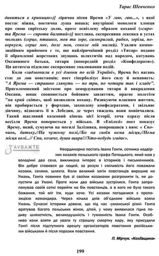 Тарас Шевченко
дивиться в криницю»)] лірична пісня Яреми «У гаю, гаю...», з якої
постає ніжна, поетична душа юнака; внутрішні монологи хлопця
про свою сирітську долю, проте освітлену образом коханої («сиро­
та Ярема — сирота багатий»)] пестлива, експресивна лексика в устах
молодих (серце, пташко, моя ти зоре, сизокрилий, рибко, зоріла, по­
воркуем, серце моє, доле моя, соколе мій милий). Удалим компо­
зиційним прийомом є те, що найліричніший розділ «Титар» подано
її обрамленні жорстоких знущань шляхтичів над народом, катувань
Оксаниного батька, титаря (попередній розділ «Конфедерати»).
Ця антитеза підсилює експресивне змалювання подій.
Коли «задзвонили в усі дзвони по всій Україні», Ярема без вагань
стає до лав повстанців; поет гіперболізує його силу й ненависть:
"А Ярема — страшно глянуть — по три, по чотири так і кладе".
Приголомшений звісткою про замордування титаря й викрадення
Оксани, юнак сповнюється бойовим завзяттям, прагне полетіти
"на край світа», щоб визволити кохану. Ризикуючи власним життям,
віи пробирається у фортецю, захоплену конфедератами, і звільняє
дівчину, відвозить її в Лебедин, де через тиждень вони повінчалися.
Такий щасливий казковий кінець цієї історії, хоча одразу після
весілля Ярема повернеться у військо. В «Епілозі» поет показує
Ярему, який, сумуючи на могилі Залізняка, попрощався з ним: « Спо­
чинь, батьку,//На чужому полі,//Бо на своїм нема місця,//Нема
місця волі...// Спи, козаче, душа щира!//Хто-небудь згадає».
199
володінні два села, викликала інтерес в істориків і письменників.
Він добре ставився до людей, за розум і сміливість його поважали
козаки, селяни, шляхта. Коли великий загін повстанців вирушив на
Умань, Гонта повинен був зі своїми козаками розгромити їх, не до­
пустити до Умані. Проте коли два війська зустрілися, Гонта запро­
понував своїй сотні перейти на бік повстанців, а в кого не було такого
бажання, той міг іти, куди хоче. Усі козаки погодилися з пропо­
зицією командира. Через кілька днів об’єднане військо взяло
Умань. Сучасні історики довели, що під час «уманської різні» Гонта
врятував багато польських жінок, дітей, у чому виявилася гідна по­
диву шляхетність, великодушність і гуманність Івана Гонти. Особ­
ливо коли взяти до уваги ту страшну смертну кару, яку присудили
Гонті після підступного арешту організаторів повстання російськи­
ми військами й після поразки повстання.
П. Мірчук. «Коліївщина»
Неординарна постать Івана Гонти, сотника надвір­
них козаків польського графа Потоцького, який мав у
 