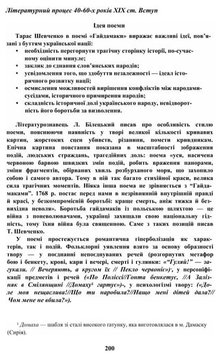 Літературний процес 40-60-х років XIX ст. Вступ
Ідея поеми
Тарас Шевченко в поемі «Гайдамаки» виражає важливі ідеї, пов’я­
зані з буттям української нації:
• необхідність перегорнути трагічну сторінку історії, по-сучас-
ному оцінити минуле;
• заклик до єднання слов’янських народів;
• усвідомлення того, що здобуття незалежності — ідеал істо­
ричного розвитку нації;
• осмислення можливостей вирішення конфліктів між народами-
сусідами, історичного примирення народів;
• складність історичної долі українського народу, невідворот­
ність його боротьби за визволення.
Літературознавець Л. Білецький писав про особливість стилю
поеми, пояснюючи наявність у творі великої кількості кривавих
картин, жорстоких сцен убивств, різанини, помсти кривдникам.
Епічна картина повстання показана в масштабності зображення
подій, людських страждань, трагедійних доль: поема «уся, насичена
червоною барвою швидких змін подій, робить враження панорами,
зміни фрагментів, обірваних хвиль розбурханого моря, що захопило
собою і самого автора. Тому в ній так багато стихійної краси, велика
сила трагічних моментів. Ніяка інша поема не зрівняється з “Гайда­
маками”. 1768 р. постає перед нами в незрівнянній внутрішній правді
й красі, у безкомпромісній боротьбі: краще смерть, аніж тяжка й без­
вихідна неволя». Боротьба гайдамаків із польською шляхтою — це
війна з поневолювачами, українці захищали свою національну гід­
ність, тому їхня війна була священною. Саме з таких позицій писав
Т. Шевченко.
У поемі простежується романтична гіперболізація як харак­
терів, так і подій. Фольклорні уявлення взято за основу образності
твору — у поєднанні непоєднуваних речей (розгорнутих метафор
бою і бенкету, крові, кари і вечері, смерті і гулянки: «“Гуляй!” — за­
гукали. // Вечеряють, а кругом їх // Пекло червоніє»)-, у персоніфі­
кації предметів і речей («По Поліссі//Гонта бенкетує, //А Заліз­
няк в Смілянщині //Домаху1 гартує»)-, у психологізмі твору: («До­
ле моя нещаслива!//Що ти наробила?//Нащо мені дітей дала?//
Чом мене не вбила?»).
1 Домаха — шабля зі сталі високого ґатунку, яка виготовлялася в м. Дамаску
(Сирія).
200
 