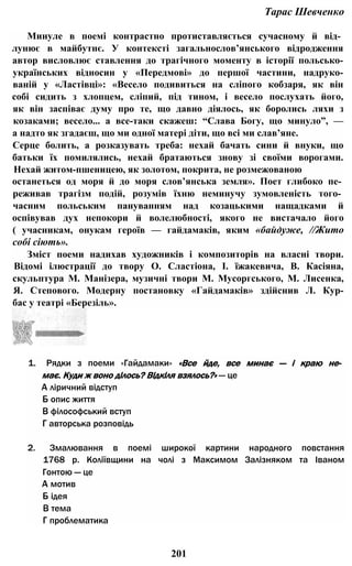 Тарас Шевченко
Минуле в поемі контрастно протиставляється сучасному й від­
лунює в майбутнє. У контексті загальнослов’янського відродження
автор висловлює ставлення до трагічного моменту в історії польсько-
українських відносин у «Передмові» до першої частини, надруко-
ваній у «Ластівці»: «Весело подивиться на сліпого кобзаря, як він
собі сидить з хлопцем, сліпий, під тином, і весело послухать його,
як він заспіває думу про те, що давно діялось, як боролись ляхи з
козаками; весело... а все-таки скажеш: “Слава Богу, що минуло”, —
а надто як згадаєш, що ми одної матері діти, що всі ми слав’яне.
Серце болить, а розказувать треба: нехай бачать сини й внуки, що
батьки їх помилялись, нехай братаються знову зі своїми ворогами.
Нехай житом-пшеницею, як золотом, покрита, не розмежованою
останеться од моря й до моря слов’янська земля». Поет глибоко пе­
реживав трагізм подій, розумів їхню неминучу зумовленість того­
часним польським пануванням над козацькими нащадками й
оспівував дух непокори й волелюбності, якого не вистачало його
( учасникам, онукам героїв — гайдамаків, яким «байдуже, //Жито
собі сіють».
Зміст поеми надихав художників і композиторів на власні твори.
Відомі ілюстрації до твору О. Сластіона, І. їжакевича, В. Касіяна,
скульптура М. Манізера, музичні твори М. Мусоргського, М. Лисенка,
Я. Степового. Модерну постановку «Гайдамаків» здійснив Л. Кур-
бас у театрі «Березіль».
1. Рядки з поеми «Гайдамаки» «Все йде, все минає — і краю не­
має. Куди ж воно ділось? Відкіля взялось?» — це
А ліричний відступ
Б опис життя
В філософський вступ
Г авторська розповідь
2. Змалювання в поемі широкої картини народного повстання
1768 р. Коліївщини на чолі з Максимом Залізняком та Іваном
Гонтою — це
А мотив
Б ідея
В тема
Г проблематика
201
 