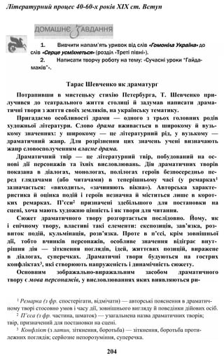 Літературний процес 40-60-х років XIX ст. Вступ
2. Написати творчу роботу на тему: «Сучасні уроки “Гайда-
маків”».
Тарас Шевченко як драматург
Потрапивши в мистецьку стихію Петербурга, Т. Шевченко при­
лучився до театрального життя столиці й задумав написати драма­
тичні твори з життя своїх земляків, на українську тематику.
Пригадаємо особливості драми — одного з трьох головних родів
художньої літератури. Слово драма вживається в широкому й вузь­
кому значеннях: у широкому — це літературний рід, у вузькому —
драматичний жанр. Для розрізнення цих значень учені визначають
жанр словосполученням власне драма.
Драматичний твір — це літературний твір, побудований на ос­
нові дії персонажів та їхніх висловлювань. Дія драматичних творів
показана в діалогах, монологах, полілогах героїв безпосередньо пе­
ред глядачами (або читачами) в теперішньому часі (у ремарках1
зазначається: «виходить», «зачиняють вікна»). Авторська характе­
ристика й оцінка подій і героїв незначна й міститься лише в корот­
ких ремарках. П’єси2 призначені здебільшого для постановки на
сцені, хоча мають художню цінність і як твори для читання.
Сюжет драматичного твору розгортається послідовно. Йому, як
і епічному твору, властиві такі елементи: експозиція, зав’язка, роз­
виток подій, кульмінація, розв’язка. Проте в п’єсі, крім зовнішньої
дії, тобто вчинків персонажів, особливе значення відіграє внут­
рішня дія — зіткнення поглядів, ідей, життєвих позицій, виражене
в діалогах, суперечках. Драматичні твори будуються на гострих
конфліктах3, які створюють напруженість і динамічність сюжету.
Основним зображально-виражальним засобом драматичного
твору є мова персонажів, у висловлюваннях яких виявляються ри-
1 Ремарка (з фр. спостерігати, відмічати) — авторські пояснення в драматич­
ному творі стосовно умов і часу дії, зовнішнього вигляду й поведінки дійових осіб.
2 П’єса (з фр. частина, шматок) — узагальнена назва драматичних творів;
твір, призначений для постановки на сцені.
3 Конфлікт (з латин, зіткнення, боротьба) — зіткнення, боротьба проти­
лежних поглядів; серйозне непорозуміння, суперечка.
204
1. Вивчити напам’ять уривок від слів «Гомоніла Україна» до
слів «Серце усміхнеться» (розділ «Треті півні»).
 