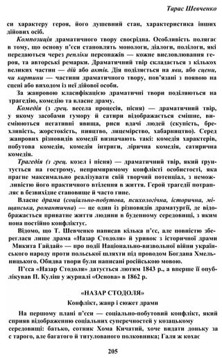 Тарас Шевченко
си характеру героя, його душевний стан, характеристика інших
дійових осіб.
Композиція драматичного твору своєрідна. Особливість полягає
в тому, що основу п’єси становлять монологи, діалоги, полілоги, які
передаються через репліки персонажів — кожне висловлювання ге­
роя, та авторські ремарки. Драматичний твір складається з кількох
великих частин — дій або актів. Дія поділяється на яви, або сцени,
чи картини — частини драматичного твору, пов’язані з появою на
сцені або виходом із неї дійової особи.
За жанровою класифікацією драматичні твори поділяються на
трагедію, комедію та власне драму.
Комедія (з грец. весела процесія, пісня) — драматичний твір,
у якому засобами гумору й сатири відображається смішне, ви­
сміюються негативні явища, риси вдачі людей (скупість, бре-
хливість, жорстокість, пияцтво, лицемірство, хабарництво). Серед
жанрових різновидів комедії визначають такі: комедія характерів,
побутова комедія, комедія інтриги, лірична комедія, сатирична
комедія.
Трагедія (з грец. козел і пісня) — драматичний твір, який ґрун-
тується на гострому, непримиримому конфлікті особистості, яка
прагне максимально реалізувати свій творчий потенціал, з немож­
ливістю його практичного втілення в життя. Герой трагедії потрап­
ляє в безвихідне становище й часто гине.
Власне драма (соціально-побутова, психологічна, історична, мі­
щанська, романтична) — це один із різновидів драматургії, де відо-
бражається приватне життя людини в буденному середовищі, з яким
нона постійно конфліктує.
Відомо, що Т. Шевченко написав кілька п’єс, але повністю збе­
реглася лише драма «Назар Стодоля» й уривок з історичної драми
Микита Гайдай» — про події Національно-визвольної війни україн-
ського народу проти польської шляхти під проводом Богдана Хмель­
ницького. Обидва твори були написані російською мовою.
П’єса «Назар Стодоля» датується лютим 1843 p., а вперше її опуб-
лікував П. Куліш у журналі «Основа» в 1862 р.
«НАЗАР СТОДОЛЯ»
Конфлікт, жанр і сюжет драми
На першому плані п’єси — соціально-побутовий конфлікт, який
сприяв відображенню соціальних суперечностей у козацькому
середовищі: батько, сотник Хома Кичатий, хоче видати доньку за
с тарого, але багатого й титулованого полковника; Галя ж кохає
205
 