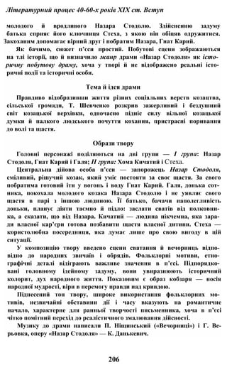 Літературний процес 40-60-х років XIX ст. Вступ
молодого й вродливого Назара Стодолю. Здійсненню задуму
батька сприяє його ключниця Стеха, з якою він обіцяв одружитися.
Закоханим допомагає вірний друг і побратим Назара, Гнат Карий.
Як бачимо, сюжет п’єси простий. Побутові сцени зображаються
на тлі історії, що й визначило жанр драми «Назар Стодоля» як істо­
ричну побутову драму, хоча у творі й не відображено реальні істо­
ричні події та історичні особи.
Тема й ідея драми
Правдиво відобразивши життя різних соціальних верств козацтва,
сільської громади, Т. Шевченко розкрив зажерливий і бездушний
світ козацької верхівки, одночасно підніс силу вільної козацької
думки й палкого людського почуття кохання, пристрасні поривання
до волі та щастя.
Образи твору
Головні персонажі поділяються на дві групи — І група: Назар
Стодоля, Гнат Карий і Галя; II група: Хома Кичатий і Стеха.
Центральна дійова особа п’єси — запорожець Назар Стодоля,
сміливий, рішучий козак, який уміє постояти за своє щастя. За свого
побратима готовий іти у вогонь і воду Гнат Карий. Галя, донька сот­
ника, покохала молодого козака Назара Стодолю і не уявляє свого
щастя в парі з іншою людиною. Її батько, бачачи наполегливість
доньки, планує діяти таємно й підло: заслати сватів від полковни­
ка, а сказати, що від Назара. Кичатий — людина нікчемна, яка зара­
ди власної кар’єри готова позбавити щастя власної дитини. Стеха —
користолюбна посередниця, яка думає лише про свою вигоду в цій
ситуації.
У композицію твору введено сцени сватання й вечорниць відпо­
відно до народних звичаїв і обрядів. Фольклорні мотиви, етно­
графічні деталі відіграють важливе значення в п’єсі. Підпорядко­
вані головному ідейному задуму, вони увиразнюють історичний
колорит, дух народного життя. Показовим є образ кобзаря — носія
народної мудрості, віри в перемогу правди над кривдою.
Піднесений тон твору, широке використання фольклорних мо­
тивів, незвичайні обставини дії і часу вказують на романтичне
начало, характерне для ранньої творчості письменника, хоча в п’єсі
чітко помітний перехід до реалістичного змалювання дійсності.
Музику до драми написали П. Ніщинський («Вечорниці») і Г. Ве-
рьовка, оперу «Назар Стодоля» — К. Данькевич.
206
 