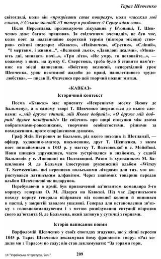 Тарас Шевченко
світогляді, коли він «прозрівати став потроху», коли «засохли мої
сльози, // Сльози молодії. //1 тепер я розбитеє // Серце ядом гою».
Після Переяслава, продовжуючи лікування у В’юнищі, Т. Шев­
ченко дуже багато працював. За свідченням очевидців, це був час,
коли поет за надзвичайно короткий термін (півтора місяця) ство­
рив» світові шедеври: «Кавказ», «Наймичка», «Єретик», «Сліпий»,
"І мертвим, і живим...", «Великий льох», «Давидові псалми», «Мина­
ють дні, минають ночі...», «Три літа», «Як умру, то поховайте...», —
кожному з яких, на думку Є. Сверстюка, треба було б ставити пам'ят­
ник на місці написання. «Воістину великий, неперехідний урок
Шевченка, урок невтомної жадоби до праці, наполегливого трудо-
любства», — писав П. Федченко про цей творчий подвиг митця.
«КАВКАЗ»
Історичний контекст
Поема «Кавказ» має присвяту «Искреннему моему Якову де
Бальмену», а в самому творі Т. Шевченко звертається до нього сло­
вами: «..мій друже єдиний, мій Якове добрий!», «О друже мій доб­
рий! друже незабутий!» Це свідчить про щирі стосунки між двома
побратимами-ровесниками, творчими особистостями, різними за
походженням, проте спорідненими душами.
Граф Яків Петрович де Бальмен, рід якого походив із Шотландії, —
офіцер, художник-аматор, письменник, друг Т. Шевченка, з яким
поет познайомився в 1843 р. у маєтку Т. Волховської в с. Мойсіївці.
Нони швидко здружилися, часто зустрічалися в знайомих, у садибі
Бальменів у с. Линовиці на Полтавщині. Разом із художником М. Ба-
шиловим Я. де Бальмен ілюстрував рукописний альбом «Wirszy
Т. Szewczenka», які переписав польськими літерами для тих, хто ко­
ристувався латинським алфавітом. Через знайомих товариш передав
альбом Шевченкові як подарунок.
Перебуваючи в армії, був призначений ад’ютантом командира 5-го
корпусу генерала О. М. Лідерса на Кавказі. Під час Даргинського
походу корпус генерала відірвався від основної колони й опинився
в пастці, у закритій завалом ущелині. Генерал для встановлення зв'яз­
ку з головнокомандуючим і з метою розвідування ситуації відрядив
свого ад’ютанта Я. де Бальмена, який загинув у сутичці з горцями.
Історія написання поеми
Варфоломій Шевченко у своїх спогадах згадував, як у кінці вересня
1845 р. Тарас Шевченко декламував йому фрагменти твору: «Раз хо­
дили ми з Тарасом по саду; він став декламувати: “За горами гори,
14 "Українська література, 9кл.” 209
 