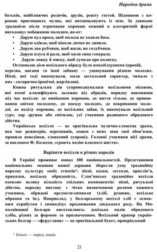 Народна драма
батьків, найближчих родичів, друзів, решту гостей. Підошвою з ко-
роваю пригощають музик, які витанцьовують із нею. За давньою
традицією після отримання короваю кожний в алегоричній формі
виголошує побажання молодим, як-от:
• Дарую пуд проса, щоб молода не ходила боса.
• Дарую одіяло, щоб ніколи личко не линяло.
• Дарую два рубчики, щоб жили, як голубчики.
• Дарую плуга й рала, щоб мали сина генерала.
• Дарую ложку й миску, щоб думали про колиску.
Останньою дією весільного обряду було понеділкування (пропій,
перезва, цигани та інші забави) — ушанування ріднею молодих.
Пісні, які тоді виконували, мали застольний характер, чимало з
них - сатирично-іронічні, жартівливі.
Кожна ритуальна дія супроводжувалася весільними піснями,
які вчені класифікують залежно від обрядів, порядку виконання
під час весілля: до випікання короваю, до виття гільця, до приши­
вання квітки молодому, до посаду молодих, до покривання моло­
дої, до поділу короваю, до весільних забав. їх виконували весільний
гурт, хор дружок або світилок, усі учасники родинного обрядового
дійства.
Українське весілля — це оригінальна музично-словесна драма,
яка має режисерів, персонажів, кожен з яких знав свої обов’язки,
правила поведінки, словесний супровід. Головні учасники цієї драми,
за висловом Ф. Колесси, «грають подію власного життя».
Варіанти весілля в різних народів
В Україні проживає понад 100 національностей. Представники
національних меншин нашої держави зберегли усну традиційну
народну культуру своїх етносів1: пісні, казки, легенди, прислів’я,
приказки, весільну обрядовість. Слов’янське традиційне весілля
охоплює велику кількість спільних компонентів: пісні, ритуальні
дійства, народну виставу з чітко визначеними ролями кожного
учасника, обрядові предмети-символи (хліб, рушник, весільне
вбрання та ін.). Наприклад, у болгарському весіллі хліб є основ­
ним атрибутом і символізує продовження людського роду. На Ми-
колаївщині болгари виготовляють декілька видів обрядового
хліба, різних за формою та призначенням. Весільний прапор україн­
ських болгар — «феруглиця» — це оригінальний букет, прикріплений
1 Етнос — народ, нація.
21
 