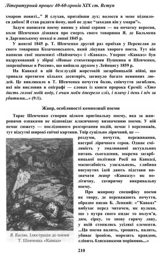 Літературний процес 40-60-хроків XIX ст. Вступ
хмарою повиті...” Я слухав, притаївши дух; волосся в мене підняло­
ся дибом! Я став радити йому, щоб не дуже “заходив він у хмари”».
Задум написати поему виник у кінці серпня — на початку вересня,
коли Шевченко дізнався про смерть свого товариша Я. де Бальмена
в Даргинському поході в липні 1845 р.
У жовтні 1845 p. Т. Шевченко другий раз приїхав у Переяслав до
свого товариша Козачковського, який лікував хворого поета. Тут він
написав свої знамениті «Наймичку» і «Кавказ». Уперше «Кавказ» був
надрукований у збірці «Новые стихотворения Пушкина и Шевченко,
запрещённые в России», що вийшла друком у Лейпцигу 1859 р.
На Кавказі в цій безглуздій жорстокій загарбницькій війні, що
тривала протягом кількох десятиріч, загинуло багато невинних лю­
дей. Це викликало в Т. Шевченка почуття болю, співчуття загиблим,
які він висловив в епіграфі — словах із книги пророка Єремії: «Хто
дасть голові моїй воду, і очам моїм джерело сліз, і плачу і день і ніч за
убитими...» (9:1).
Жанр, особливості композиції поеми
Тарас Шевченко створив цілком оригінальну поему, яка за жан­
ровими ознаками не відповідає класичному визначенню поеми. У ній
немає сюжету — послідовного розгортання подій, немає і персонажів,
тут відсутні широкі епічні картини. Твір суцільно ліричний, це —
роздуми, почуття, переживання,
настрої ліричного героя. Однак смі­
ливість у змалюванні актуальних
питань сьогодення, зокрема загарб­
ницької політики Росії на Кавказі,
масштабність узагальнень, глибина
висунутих ідей дають підстави ви­
значати жанр «Кавказу» як по­
літичну, сатиричну викривальну
поему.
Про жанрову специфіку поеми
як твору, де переважають почуття,
образно писав Б. Лепкий: «’’Кавказ”
вибухає перед читачем, як вулкан,
що з нутра свого кидає то полум’я,
дим, сірку, то знову гарячу лаву,
у якій стопились усілякі елементи.
...Ця поема валить, трощить, палить,
убиває іронією, морозить правдою,
сліпить блискавками порівнянь...»
210
 