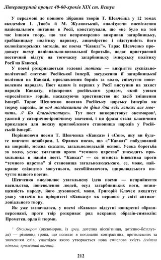 Літературний процес 40-60-хроків XIX ст. Вступ
У передмові до повного зібрання творів Т. Шевченка у 12 томах
академіки І. Дзюба й М. Жулинський, аналізуючи висвітлення
національного питання в Росії, констатували, що «не було на той
час іншого твору, що так непримиренно викривав загарбницьку,
грабіжницьку політику царизму, лицемірство і підступність його
колонізаторських методів, як поема “Кавказ”». Тарас Шевченко про­
довжує тему національно-визвольної боротьби, подає пристрасний
поетичний відгук на тогочасну загарбницьку імперську політику
Росії на Кавказі.
У поемі розкриваються головні мотиви — викриття суспільно-
політичної системи Російської імперії, засудження її загарбницької
політики на Кавказі, прославлення борців за волю, співчуття поне­
воленим народам. Поет одним із перших у Росії виступив на захист
народів Кавказу, підкорених російським урядом, який узявся
«просвітити» горців, насаджуючи християнство як засіб зміцнення
імперії. Тарас Шевченко показав Російську царську імперію як
тюрму народів, де «од молдаванина до фіна //на всіх язиках все мов­
чить, // Бо благоденствує». Тут поет використовує оксиморон1,
ужитий у сатирично-іронічному значенні, і ця фраза стала класичним
прикладом для показу пригнобленого становища народів у Росій­
ській імперії.
Порівнюючи поеми Т. Шевченка «Кавказ» і «Сон», яку ви буде­
те вивчати незабаром, І. Франко писав, що «’’Кавказ” побудований
на ширшій, можна сказати, загальнолюдській основі. Усяка боротьба
за волю, усяке змагання проти “темного царства” знаходить при­
хильника в нашім поеті. “Кавказ” — ся огниста інвектива проти
“темного царства” зі становища загальнолюдського, се, може, най­
краще свідоцтво могутнього, всеобіймаючого, щиролюдського по­
чуття нашого поета».
Шевченко висловлює узагальнену ідею поеми — неприйняття
насильства, поневолення людей, осуд загарбницьких воєн, незни-
щенність народу, його духовності, мови. Григорій Клочек акцентує
увагу читачів на пріоритеті «Кавказу» як першого у світі антико­
лоніального твору.
Як уже зазначалося, у поемі «Кавказ» відсутні конкретні образи-
персонажі, проте твір розкриває ряд яскравих образів-символів:
Прометея, орла й тюрми.
1 Оксиморон (оксюморон, із грец. дотепна нісенітниця, дотепно-безглуз­
де) — різновид тропа, що полягає в поєднанні контрастних, протилежних за
значенням слів, унаслідок якого утворюється нова смислова якість (світла
пітьма, крижаний вогонь).
212
 