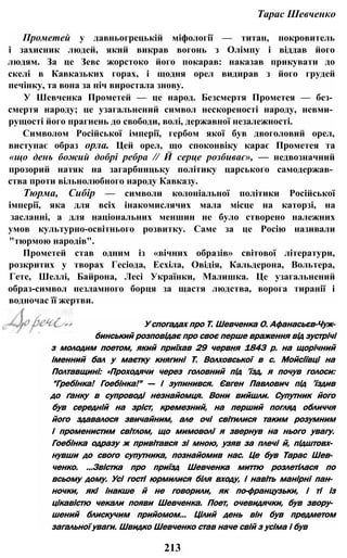 Тарас Шевченко
Прометей у давньогрецькій міфології — титан, покровитель
і захисник людей, який викрав вогонь з Олімпу і віддав його
людям. За це Зевс жорстоко його покарав: наказав прикувати до
скелі в Кавказьких горах, і щодня орел видирав з його грудей
печінку, та вона за ніч виростала знову.
У Шевченка Прометей — це народ. Безсмертя Прометея — без­
смертя народу; це узагальнений символ нескореності народу, невми­
рущості його прагнень до свободи, волі, державної незалежності.
Символом Російської імперії, гербом якої був двоголовий орел,
виступає образ орла. Цей орел, що споконвіку карає Прометея та
«що день божий добрі ребра // Й серце розбиває», — недвозначний
прозорий натяк на загарбницьку політику царського самодержав­
ства проти вільнолюбного народу Кавказу.
Тюрма, Сибір — символи колоніальної політики Російської
імперії, яка для всіх інакомислячих мала місце на каторзі, на
засланні, а для національних меншин не було створено належних
умов культурно-освітнього розвитку. Саме за це Росію називали
"тюрмою народів".
Прометей став одним із «вічних образів» світової літератури,
розкритих у творах Гесіода, Есхіла, Овідія, Кальдерона, Вольтера,
Гете, Шеллі, Байрона, Лесі Українки, Малишка. Це узагальнений
образ-символ незламного борця за щастя людства, ворога тиранії і
водночас її жертви.
У спогадах про Т. Шевченка О. Афанасьєв-Чуж-
бинський розповідає про своє перше враження від зустрічі
з молодим поетом, який приїхав 29 червня 1843 р. на щорічний
іменний бал у маєтку княгині Т. Волховської в с. Мойсіївці на
Полтавщині: «Проходячи через головний під ’їзд, я почув голоси:
“Гребінка! Гоебінка!" — і зупинився. Євген Павлович під ’їздив
до ґанку в супроводі незнайомця. Вони вийшли. Супутник його
був середній на зріст, кремезний, на перший погляд обличчя
його здавалося звичайним, але очі світилися таким розумним
і променистим світлом, що мимоволі я звернув на нього увагу.
Гоебінка одразу ж привітався зі мною, узяв за плечі й, підштовх­
нувши до свого супутника, познайомив нас. Це був Тарас Шев­
ченко. ...Звістка про приїзд Шевченка миттю розлетілася по
всьому дому. Усі гості юрмилися біля входу, і навіть манірні пан­
ночки, які інакше й не говорили, як по-французьки, і ті із
цікавістю чекали появи Шевченка. Поет, очевидячки, був звору­
шений блискучим прийомом... Цілий день він був предметом
загальної уваги. Швидко Шевченко став наче свій з усіма і був
213
 
