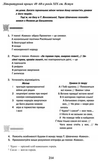 Літературний процес 40 -60-х років XIX ст. Вступ
як дома. Багато гарненьких жінок читали йому напам’ять уривки
з його творів».
Тоді ж, на балу в Т. Волховської, Тарас Шевченко познайо­
мився з Яковом де Бальменом.
1. У поемі «Кавказ» образ Прометея — це символ
А колоніальної політики Російської імперії
Б безглуздої війни
В влади
Г нескореності народу
2. Рядки з поеми «Кавказ» «За горами гори, хмарою повиті, // За­
сіяні горем, кровію политі», які повторюються двічі, — це
А тавтологія
Б рефрен
В риторичне звертання
Г антитеза
3. Установіть відповідність
Мотив
1 трагедія кровопролитної
війни для родин
2 лицемірні заяви про мирні
наміри самодержавців
3 право народів звертатися
до Бога рідною мовою
4 віра в торжество правди
і волі
Уривок із твору
А І Тобі одному // Помоляться
всі язики // Вовіки і віки
Б Встане правда! встане воля!
В А матерних гарячих сльоз!
А батькових старих, крова-
вих, // Не ріки — море роз­
лилось
Г Чурек1 і сакля2 — все твоє...
I І Ніхто й не возьме за своє,
II Не поведе тебе в кайданах
Ґ Нам тілько сакля очі коле: //
Чого вона стоїть у вас, // Не
нами дана
4. Поясніть особливості будови й жанру твору Т. Шевченка «Кавказ».
5. Прокоментуйте ваше розуміння епіграфа до поеми «Кавказ».
1 Чурек — прісний хліб кавказьких горців.
2 Сакля — житло горців.
214
 