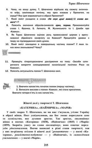 Тарас Шевченко
6. Чому, на вашу думку, Т. Шевченко відійшов від сюжету антично­
го міфу, замінивши печінку, яку орел клював у Прометея, на
серце? Яка ідея виражається в образі Прометея?
7. Який зміст укладено в слова «Не скує душі живої//1 слова жи­
вого*>?
8. Поясніть значення образів-символів орел, тюрма. Прокоментуйте
слова І. Франка, Б. Лепкого, М. Жулинського та І. Дзюби про
«Кавказ».
9. Як Тарас Шевченко оцінює роль православної церкви у врегу­
люванні збройного конфлікту на Кавказі? Процитуйте уривки з
твору на підтвердження своїх думок.
10. Який зміст закладено в завершальну частину поеми? У яких то­
нах вона змальована? Чому?
11. Проведіть літературознавче дослідження на тему: «Засоби сати­
ричного викриття самодержавної колоніальної політики Роси на
Кавказі».
12. Поясніть актуальність поеми Т. Шевченка нині.
1. Вивчити напам’ять початок поеми (першу частину).
2. Виписати вислови з поеми «Кавказ», які стали крилатими.
Вивчити чотири-п’ять із них напам’ять.
У своїх творах Т. Шевченко, як ми вже з’ясували, утілює Україну
в образі жінки. Поет усвідомлював, що Бог зможе порятувати саме
то суспільство, яке духовно зростає. Так зростає, еволюціонує
жінка в поемах «Катерина» (1838), «Наймичка» (1845) і «Марія»
(1859). Зверніть увагу на слово еволюціонує, воно означає перед­
усім удосконалення. Поеми написані в різні етапи творчості, тож
у них по-різному втілено й жіночі долі '.романтично — у поемі «Ка­
терина», реалістично-побутово — у «Наймичці», із символічним
узальненням — у поемі «Марія».
Жіночі долі у творчості Т. Шевченка
«КАТЕРИНА», «НАЙМИЧКА», «МАРІЯ»
215
 