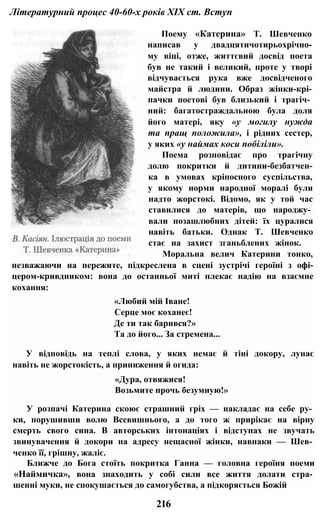 Літературний процес 40-60-х років XIX ст. Вступ
Поему «Катерина» Т. Шевченко
написав у двадцятичотирьохрічно-
му віці, отже, життєвий досвід поета
був не такий і великий, проте у творі
відчувається рука вже досвідченого
майстра й людини. Образ жінки-крі-
пачки поетові був близький і трагіч­
ний: багатостраждальною була доля
його матері, яку «у могилу нужда
та пращ положила», і рідних сестер,
у яких «у наймах коси побіліли».
Поема розповідає про трагічну
долю покритки й дитини-безбатчен-
ка в умовах кріпосного суспільства,
у якому норми народної моралі були
надто жорстокі. Відомо, як у той час
ставилися до матерів, що народжу­
вали позашлюбних дітей: їх цуралися
навіть батьки. Однак Т. Шевченко
стає на захист зганьблених жінок.
Моральна велич Катерини тонко,
незважаючи на пережите, підкреслена в сцені зустрічі героїні з офі-
цером-кривдником: вона до останньої миті плекає надію на взаємне
кохання:
«Любий мій Іване!
Серце моє коханеє!
Де ти так барився?»
Та до його... За стремена...
У відповідь на теплі слова, у яких немає й тіні докору, лунає
навіть не жорстокість, а приниження й огида:
«Дура, отвяжися!
Возьмите прочь безумную!»
У розпачі Катерина скоює страшний гріх — накладає на себе ру­
ки, порушивши волю Всевишнього, а до того ж прирікає на вірну
смерть свого сина. В авторських інтонаціях і відступах не звучать
звинувачення й докори на адресу нещасної жінки, навпаки — Шев­
ченко її, грішну, жаліє.
Ближче до Бога стоїть покритка Ганна — головна героїня поеми
«Наймичка», вона знаходить у собі сили все життя долати стра­
шенні муки, не спокушається до самогубства, а підкоряється Божій
216
 
