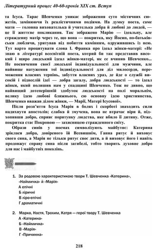 Літературний процес 40-60-хроків XIX ст. Вступ
та Ісуса. Тарас Шевченко уникає зображення суто містичних сю­
жетів, замінюючи їх реалістичними подіями. На думку поета, саме
мати — головна вихователька й учителька добра й любові до людей, —
це її життєве покликання. Так зображено Марію — ідеальну, але
стражденну матір через те, що вона — покритка, яку Йосип, по-батьків-
ськи люблячи, урятував від побиття камінням, одружившись із нею.
Тут варто процитувати слова І. Франка про ідеал жінки-матері: «Не
знаю в літературі всесвітній поета, котрий би так представив висо­
кий і щиро людський ідеал жінки-матері, як се вчинив Шевченко...
Не посвячення своєї людської індивідуальності для мужчини, але
найвище натуження тої індивідуальності для діл милосердя, пере-
моження власних терпінь, забуття власних ураз, де йде о службі ви­
сокій і піднеслій ідеї — добра загалу, добра людськості — то ідеал
жінки, який полишив нам у спадщині Шевченко. Тож не дивно, що
найвищий дотеперішній здобуток людськості на полі моральнім,
велику ідею любові ближнього, сю основну ідею християнства,
Шевченко вважав ділом жінки, — Марії, Матері Ісусової».
Після розп’яття Ісуса Марія в болях і скорботі знаходить сили
надихнути апостолів; слабка й змучена, вона не втрачає віри й, під­
хопивши добро, сприяє порятунку людства, яке вбило її дитину. Отже,
покритка стає Покровою — захисницею стражденного світу.
Образи синів у поемах символізують майбутнє: Катерина
зріклася добра, довіреного їй Всевишнім, Ганна рятує й виховує
свого сина, а Марія не тільки рятує своє дитя, а й виховує його і навіть
продовжує справу сина після загибелі, тобто творить духовне добро
для нас і майбутніх поколінь.
1. За родовою характеристикою твори Т. Шевченка «Катерина»,
«Наймичка» й «Марія»
А епічні
Б ліричні
В ліро-епічні
Г драматичні
2. Марко, Настя, Трохим, Катря — герої твору Т. Шевченка
А «Катерина»
Б «Наймичка»
В «Марія»
Г «Причинна»
218
 