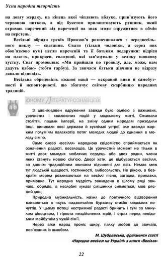 Усна народна творчість
на довгу жердку, на кінець якої чіпляють яблуко, прив’язують його
червоною ниткою, а під букетом прилаштовують рушник, який
отримав наречений від нареченої на знак згоди одружитися в обмін
на перстень.
Весільні обряди греків ІІриазов’я розпочиналися з передвесіль­
ного циклу — сватання. Свати (тільки чоловіки, а серед них
обов’язково кум) несли нареченій та її батькам подарунки: відрізи
на плаття, прикраси, солодощі, які зав’язували у велику шовкову
хустку. Сват промовляв: «Ми прийшли по троянду, але, може, нам
дадуть кабак» (тобто гарбуз). За звичаєм батьки дівчини не відразу
давали відповідь.
Весільна обрядовість кожної нації — яскравий вияв її самобут­
ності й неповторності, що збагачує світову скарбницю народних
традицій.
З давніх-давен одруження завжди було однією з важливих,
урочистих і хвилюючих подій у людському житті. Спливали
століття, падали імперії, на зміну одним народам приходили
інші, виникали нові держави й суспільні устрої, але завжди жар­
ким полум’ям палахкотів потяг молодих людей до єднання в мо­
лоду сім’ю.
Саме слово «весілля» народною свідомістю сприймається як
означення радості, веселощів. Це урочистий момент не тільки в
житті двох молодих люблячих сердець або двох родин, члени
яких стануть новою сім’єю. Двері хати, де відбувається весілля,
за давнім традиційним звичаєм відчинені для всіх. Немає меж
тут людській щедрості, гостинності, хлібосольству. Не рікою, а без­
країм морем розливаються на весіллі пісня, загадка, приказка,
примовка. Тут народна мудрість закладена в цілому ряді зви­
чаїв, обрядів, а незлобні лукаві смішинки сиплються, мов ряс­
ний дощ.
Природна музикальність, нахил до поетичного відтворення
вливаються в якусь надзвичайно бурхливу стихію людських по­
чуттів. У цьому потоці нестримної радості бринить і сум за мину­
лим дівоцтвом, і гіркота нездійснених мрій, і страх перед невідо­
мим майбутнім у чужій сім’ї.
Через віки народ проніс щиру, палку любов до звичаїв,
пов’язаних із шлюбом.
М. Шубравська, фрагменти статті
«Народне весілля на Україні» з книги «Весілля»
22
 