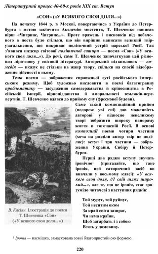 «СОН» («У ВСЯКОГО СВОЯ ДОЛЯ...»)
На початку 1844 р. в Москві, повертаючись з України до Петер­
бурга з метою закінчити Академію мистецтв, Т. Шевченко написав
вірш «Чигрине, Чигрине...». Проте вражень і висновків від побаче­
ного в поета було стільки, що він вирішив написати великий твір-
узагальнення, що викриває політичний устрій царської Росії. Так
з’явився шедевр світової політичної сатири — поема «Сон» («У вся­
кого своя доля...»). До речі, саме Т. Шевченко започаткував цей різно­
вид ліро-епосу у світовій літературі. Авторський підзаголовок — ко­
медія — вказує не стільки на жанр твору, скільки на спосіб відобра­
ження дійсності в ньому.
Тема поеми — зображення справжньої суті російського імпер­
ського режиму. Щоб художньо висловити в поемі багатогранну
проблематику — засудження самодержавства й кріпосництва в Ро­
сійській імперії, вірнопідданства й аморальності земляків-пере-
вертнів, Т. Шевченко вдався до прийому сну (фрескової будови).
Саме такий композиційний прийом
(подорож уві сні) дав можливість
авторові у відносно невеликому
творі зобразити широку панораму
життя в тогочасній Росії. В основі
композиції поеми чотири частини
(хоча на розділи автор твір не поді­
ляє): вступ і три частини — зобра­
ження України, Сибіру й Петер­
бурга.
Перші два рядки вступу звучать
іронічно1 (пригадайте, що таке
іронія, цей сатиричний засіб ви
вивчали у восьмому класі): «У вся­
кого своя доля, //1 свій шлях широ­
кий...», але те, що це іронія, стає зро­
зуміло читачеві з наступних рядків:
Той мурує, той руйнує,
Той неситим оком
За край світа зазирає,
Чи нема країни,
Щоб загарбать і з собою
Взять у домовину.
Літературний процес 40-60-х років XIX ст. Вступ
1 Іронія — насмішка, замаскована зовні благопристойною формою.
220
 