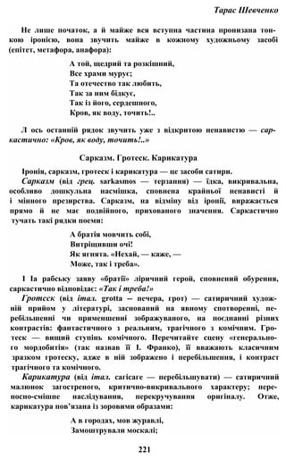 Тарас Шевченко
Не лише початок, а й майже вся вступна частина пронизана тон­
кою іронією, вона звучить майже в кожному художньому засобі
(епітет, метафора, анафора):
А той, щедрий та розкішний,
Все храми мурує;
Та отечество так любить,
Так за ним бідкує,
Так із його, сердешного,
Кров, як воду, точить!..
Л ось останній рядок звучить уже з відкритою ненавистю — сар­
кастично: «Кров, як воду, точить!..»
Сарказм. Гротеск. Карикатура
Іронія, сарказм, гротеск і карикатура — це засоби сатири.
Сарказм (від грец. sarkasmos — терзання) — їдка, викривальна,
особливо дошкульна насмішка, сповнена крайньої ненависті й
і мінного презирства. Сарказм, на відміну від іронії, виражається
прямо й не має подвійного, прихованого значення. Саркастично
тучать такі рядки поеми:
А братія мовчить собі,
Витріщивши очі!
Як ягнята. «Нехай, — каже, —
Може, так і треба».
І Іа рабську заяву «братії» ліричний герой, сповнений обурення,
саркастично відповідає: «Так і треба!»
Гротсск (від італ. grotta -- печера, грот) — сатиричний худож­
ній прийом у літературі, заснований на явному спотворенні, пе­
ребільшенні чи применшенні зображуваного, на поєднанні різних
контрастів: фантастичного з реальним, трагічного з комічним. Гро­
теск — вищий ступінь комічного. Перечитайте сцену «генерально­
го мордобитія» (так назвав її І. Франко), її вважають класичним
зразком гротеску, адже в ній зображено і перебільшення, і контраст
трагічного та комічного.
Карикатура (від італ. сагісаге — перебільшувати) — сатиричний
малюнок загостреного, критично-викривального характеру; пере­
носно-смішне наслідування, перекручування оригіналу. Отже,
карикатура пов’язана із зоровими образами:
А в городах, мов журавлі,
Замоштрували москалі;
221
 