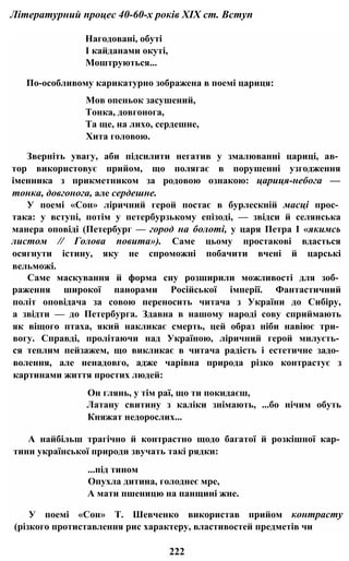 Літературний процес 40-60-х років XIX ст. Вступ
Нагодовані, обуті
І кайданами окуті,
Моштруються...
По-особливому карикатурно зображена в поемі цариця:
Мов опеньок засушений,
Тонка, довгонога,
Та ще, на лихо, сердешне,
Хита головою.
Зверніть увагу, аби підсилити негатив у змалюванні цариці, ав­
тор використовує прийом, що полягає в порушенні узгодження
іменника з прикметником за родовою ознакою: цариця-небога —
тонка, довгонога, але сердешне.
У поемі «Сон» ліричний герой постає в бурлескній масці прос­
така: у вступі, потім у петербурзькому епізоді, — звідси й селянська
манера оповіді (Петербург — город на болоті, у царя Петра І «якимсь
листом // Голова повита»). Саме цьому простакові вдасться
осягнути істину, яку не спроможні побачити вчені й царські
вельможі.
Саме маскування й форма сну розширили можливості для зоб­
раження широкої панорами Російської імперії. Фантастичний
політ оповідача за совою переносить читача з України до Сибіру,
а звідти — до Петербурга. Здавна в нашому народі сову сприймають
як віщого птаха, який накликає смерть, цей образ ніби навіює три­
вогу. Справді, пролітаючи над Україною, ліричний герой милуєть­
ся теплим пейзажем, що викликає в читача радість і естетичне задо­
волення, але ненадовго, адже чарівна природа різко контрастує з
картинами життя простих людей:
Он глянь, у тім раї, що ти покидаєш,
Латану свитину з каліки знімають, ...бо нічим обуть
Княжат недорослих...
А найбільш трагічно й контрастно щодо багатої й розкішної кар­
тини української природи звучать такі рядки:
...під тином
Опухла дитина, голоднеє мре,
А мати пшеницю на панщині жне.
У поемі «Сон» Т. Шевченко використав прийом контрасту
(різкого протиставлення рис характеру, властивостей предметів чи
222
 
