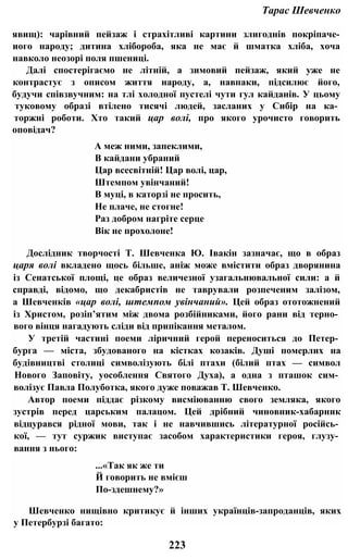 Тарас Шевченко
явищ): чарівний пейзаж і страхітливі картини злигоднів покріпаче-
иого народу; дитина хлібороба, яка не має й шматка хліба, хоча
навколо неозорі поля пшениці.
Далі спостерігаємо не літній, а зимовий пейзаж, який уже не
контрастує з описом життя народу, а, навпаки, підсилює його,
будучи співзвучним: на тлі холодної пустелі чути гул кайданів. У цьому
туковому образі втілено тисячі людей, засланих у Сибір на ка­
торжні роботи. Хто такий цар волі, про якого урочисто говорить
оповідач?
А меж ними, запеклими,
В кайдани убраний
Цар всесвітній! Цар волі, цар,
Штемпом увінчаний!
В муці, в каторзі не просить,
Не плаче, не стогне!
Раз добром нагріте серце
Вік не прохолоне!
Дослідник творчості Т. Шевченка Ю. Івакін зазначає, що в образ
царя волі вкладено щось більше, аніж може вмістити образ дворянина
із Сенатської площі, це образ величезної узагальнювальної сили: а й
справді, відомо, що декабристів не таврували розпеченим залізом,
а Шевченків «цар волі, штемпом увінчаний». Цей образ ототожнений
із Христом, розіп’ятим між двома розбійниками, його рани від терно­
вого вінця нагадують сліди від припікання металом.
У третій частині поеми ліричний герой переноситься до Петер­
бурга — міста, збудованого на кістках козаків. Душі померлих на
будівництві столиці символізують білі птахи (білий птах — символ
Нового Заповіту, уособлення Святого Духа), а одна з пташок сим­
волізує Павла Полуботка, якого дуже поважав Т. Шевченко.
Автор поеми піддає різкому висміюванню свого земляка, якого
зустрів перед царським палацом. Цей дрібний чиновник-хабарник
відцурався рідної мови, так і не навчившись літературної російсь­
кої, — тут суржик виступає засобом характеристики героя, глузу­
вання з нього:
...«Так як же ти
Й говорить не вмієш
По-здешнему?»
Шевченко нищівно критикує й інших українців-запроданців, яких
у Петербурзі багато:
223
 