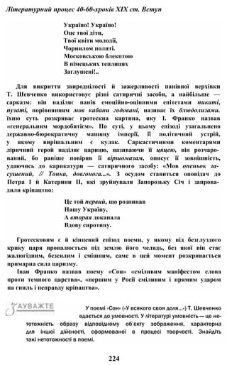 Літературний процес 40-60-хроків XIX ст. Вступ
Україно! Україно!
Оце твої діти,
Твої квіти молодії,
Чорнилом политі.
Московською блекотою
В німецьких теплицях
Заглушені!..
Для викриття звироднілості й зажерливості панівної верхівки
Т. Шевченко використовує різні сатиричні засоби, а найбільше —
сарказм: він наділяє панів емоційно-оцінними епітетами пикаті,
пузаті, порівнянням мов кабани годовані, називає їх блюдолизами.
їхню суть розкриває гротескна картина, яку І. Франко назвав
«генеральним мордобитієм». По суті, у цьому епізоді узагальнено
державно-бюрократичну машину імперії, її політичний устрій,
у якому вирішальним є кулак. Саркастичними коментарями
ліричний герой наділяє царицю, називаючи її цяцею, він розчаро­
ваний, бо раніше повірив її віршомазам, описує її зовнішність,
удаючись до карикатури — сатиричного засобу: «Мов опеньок за­
сушений, // Тонка, довгонога...». З осудом ставиться оповідач до
Петра І й Катерини II, які зруйнували Запорозьку Січ і запрова­
дили кріпацтво:
Це той первий, що розпинав
Нашу Україну,
А вторая доканала
Вдову сиротину.
Гротесковим є й кінцевий епізод поеми, у якому від безглуздого
крику царя провалюється під землю його челядь, без якої він стає
жалюгідним, безсилим і смішним, саме в цей момент розкривається
примарна сила царизму.
Іван Франко назвав поему «Сон» «сміливим маніфестом слова
проти темного царства», «першим у Росії сміливим і прямим ударом
на гниль і неправду кріпацтва».
224
тотожність образу відповідному об’єкту зображення, характерна
для іншої дійсності, сформованої в процесі творчості. Знайдіть
такі нетотожності в поемі.
У поемі «Сон» («У всякого своя доля...») Т. Шевченко
вдається до умовності. У літературі умовність — це не-
 