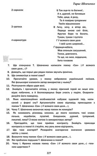 Тарас Шевченко
2 сарказм Б Так оце-то та богиня!..
А я, дурний, не бачивши
Тебе, цяце, й разу,
Та й повірив тупорилим
Твоїм віршомазам
З гротеск В Лечу, лечу, а вітер віє,
Передо мною сніг біліє,
Кругом бори та болота,
Туман, туман і пустота
4 карикатура Г У всякого своя доля
І свій шлях широкий...
Ґ Цариця-небога,
Мов опеньок засушений,
Тонка, довгонога,
Та ще, на лихо, сердешне,
Хита головою
7. Що спонукало Т. Шевченка написати поему «Сон» («У всякого
своя доля...»)?
8. Доведіть, що перші два рядки поеми звучать іронічно.
9. Що символізує в поемі сова?
10. Прочитайте уривок, у якому зображено український пейзаж.
Які фольклорні елементи автор використав у ньому?
11. Розтлумачте образ царя волі.
12. Знайдіть і прочитайте епізод, у якому ліричний герой не лише опо­
відає побачене, а й безпосередньо бере участь у подіях. Охаракте­
ризуйте його поведінку.
13. Яких композиційних особливостей набуває художній твір, напи­
саний у формі сну? Аргументуйте свою відповідь прикладами з
поеми Т. Шевченка «Сон» («У всякого своя доля...»).
14. Чому Т. Шевченко визначає жанр поеми як комедію?
15. Як називають різновид лексики, до якого належать такі слова:
пелька, недобиток, пузатий, блюдолизи, дурний, тупорилий,
пикатий, пика? З якою метою їх використовує автор?
16. Пригадайте, що таке прийом контрасту. Знайдіть приклади
контрасту в поемі й з’ясуйте, яку роль вони відіграють.
17. Що таке алегорія? Розкрийте алегоричне значення «рожевих
квітів» у поемі.
18. Визначте тему поеми «Сон» («У всякого своя доля...»).
19. Які проблеми порушив Т. Шевченко в поемі?
20. Чому І. Франко назвав поему «Сон» («У всякого своя доля...») «тем­
ним царством»?
ї в * 227
 