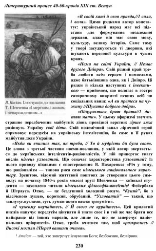 Літературний процес 40-60-хроків XIX ст. Вступ
«В своїй хаті й своя правда,//1 сила,
і воля». Цими рядками автор конста­
тує: український народ має всі під­
стави для формування незалежної
держави, адже він має свою мову,
культуру, велику історію. Саме тому
у творі засуджуються ті дворяни, які
шукають передової культури в чужих
краях.
«Нема на світі України, // Немає
другого Дніпра». Свій рідний край тре­
ба любити всім серцем і помислами,
адже батьківщина одна, як і Дніпро. Ці
рядки й кілька наступних є інвекти­
вою — прийомом, що полягає в гостро
сатиричному викритті певних осіб чи
соціальних явищ: «А ви претеся на чу­
жину //Шукати доброго добра».
«Одцурається брат брата//1 ди­
тини мати». У цьому афоризмі звучить
страшне передбачення майбутніх діянь провідної верстви: гірше ляха
розіпнуть Україну свої діти. Свій полемічний запал ліричний герой
спрямовує передусім на українську інтелігенцію, бо саме в її руках
майбутня доля України.
«Якби ви вчились так, як треба, // То й мудрість би була своя».
Це слова з третьої частини поеми-послання, у якій автор звертаєть­
ся до українських інтелігентів-раціоналістів. У ній привертає увагу
вислів німець узловатий. Що означає характеристика узловатий? Із
цього приводу цікавими є спостереження В. Пахаренка: «Річ у тому,
що раціоналізм — типова риса саме німецького національного харак­
теру. Зрештою, відомий життєвий поштовх до створення цього сим­
волу: на початку 1840-х років молоді друзі Шевченка — київські сту­
денти — захоплено читали німецьких філософів-атеїстів1 Фейербаха
й Штрауса. Отже, — це бездушний холодний розум. “Куций”, бо з
відсіченою душею, короткий, обрубаний. “Узловатий” — такий, що
заплутує.вузлами, суть думки якого важко зрозуміти».
«І чужому научайтесь, // Й свого не цурайтесь». Цей крилатий
вислів напучує передусім цінувати й знати своє і в той же час брати все
найкраще від інших народів, але лише те, що не заперечує націо­
нальних пріоритетів. Отже, треба вчитися так, щоб «розкрились //
Високі могили //Перед вашими очима».
1 Атеїст — той, хто заперечує існування Бога; безбожник, безвірник.
230
 