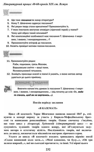 Літературний процес 40-60-хроків XIX ст. Вступ
4. Що таке послання як жанр літератури?
5. Кому Т. Шевченко адресує послання?
6. Які рядки твору стали крилатими? Прокоментуйте їх.
7. У яких іпостасях виступає оповідач (ліричний герой) у поемі?
Чому цей образ такий мінливий?
8. Які композиційні особливості має послання Т. Шевченка «І мерт­
вим, і живим, і ненарожденним...»?
9. Прокоментуйте епіграф до послання.
10. Назвіть провідні мотиви поеми-послання.
11. Прокоментуйте рядки:
Раби, подножки, грязь Москви,
Варшавське сміття — ваші пани,
Ясновельможнії гетьмани.
12. Знайдіть приклади алюзії в поемі й укажіть, з якою метою автор
удається до цього прийому.
Вивчити напам’ять уривок із послання Т. Шевченка «І мерт­
вим, і живим, і ненарожденним...» (від початку до слів «Ох, якби
те сталось, щоб ви не вертались...»).
Поезія періоду заслання
«В КАЗЕМАТІ»
Цикл «В казематі» Тарас Шевченко написав навесні 1847 p., очі­
куючи в камері вироку за участь у Кирило-Мефодіївському брат­
стві та написання революційних творів. Однак спочатку з’ясуймо,
що таке цикл у літературі. Художній (літературний) цикл — це
сукупність художніх творів одного жанру, які об’єднуються заду­
мом автора в естетичну цілість. Послідовність творів, які включа­
ють до циклу, визначається мінливістю настрою ліричного героя.
Усього до циклу «В казематі» входить тринадцять віршів: поезії
«Садок вишневий коло хати...», «Мені однаково, чи буду...», «Ой три
шляхи широкії...», які ви сьогодні прочитаєте, та інші. Усі вірші цього
232
 