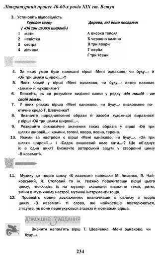 Літературний процес 40-60-х років XIX ст. Вступ
3. Установіть відповідність
Героїня твору
( «Ой три шляхи широкії»)
1 мати
2 невістка
3 сестра
4 дівчина
Дерева, які вона посадили
А висока тополя
Б червона калина
В три явори
Г верба
Ґ три ясени
4. За яких умов були написані вірші «Мені однаково, чи буду...» й
«Ой три шляхи широкії...»?
5. Яких людей у вірші «Мені однаково, чи буду...» автор називає
«злими» й «лукавими»?
6. Поясніть, як ви розумієте виділені слова у рядку «На нашій - не
своїй землі».
7. У яких рядках вірша «Мені однаково, чи буду...» висловлене по­
етичне кредо Т. Шевченка?
8. Визначте народнопісенні образи й засоби художньої виразності
у вірші «Ой три шляхи широкії...».
9. Розкрийте символічне значення таких образів у вірші «Ой три
шляхи широкії...»: калини, тополі, явора, ясена, терена.
10. Якими за настроєм є вірші «Мені однаково, чи буду...», «Ой три
шляхи широкії...» і «Садок вишневий коло хати...»? Що об’єднує
їх в один цикл? Визначте авторський задум у створенні циклу
«В казематі».
11. Музику до творів циклу «В казематі» написали М. Лисенко, П. Чай-
ковський, Я. Степовий та ін. Уважно перечитавши вірші цього
циклу, «покладіть їх на музику» словесно: визначте темп, ритм,
зміни в музичному настрої, музичні інструменти тощо.
12. Проведіть мовне дослідження: визначивши в одному з творів
циклу «В казематі» ті слова, які найчастіше повторюються,
з’ясуйте, як вони перегукуються з ідеєю й мотивами вірша.
Вивчити напам’ять вірш Т. Шевченка «Мені однаково, чи
буду...».
234
 