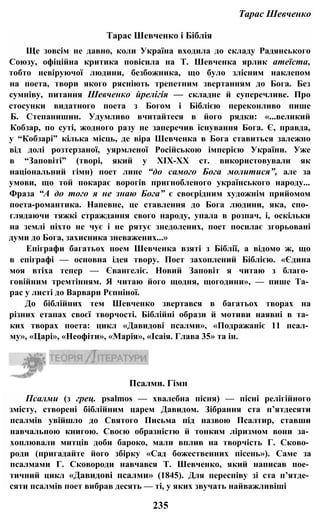 Тарас Шевченко
Тарас Шевченко і Біблія
Ще зовсім не давно, коли Україна входила до складу Радянського
Союзу, офіційна критика повісила на Т. Шевченка ярлик атеїста,
тобто невіруючої людини, безбожника, що було злісним наклепом
на поета, твори якого рясніють трепетним звертанням до Бога. Без
сумніву, питання Шевченко йрелігія — складне й суперечливе. Про
стосунки видатного поета з Богом і Біблією переконливо пише
Б. Степанишин. Удумливо вчитайтеся в його рядки: «...великий
Кобзар, по суті, жодного разу не заперечив існування Бога. Є, правда,
у “Кобзарі” кілька місць, де віра Шевченка в Бога ставиться залежно
від долі розтерзаної, уярмленої Російською імперією України. Уже
в “Заповіті” (творі, який у ХІХ-ХХ ст. використовували як
національний гімн) поет лине “до самого Бога молитися”, але за
умови, що той покарає ворогів пригнобленого українського народу...
Фраза “А до того я не знаю Бога” є своєрідним художнім прийомом
поета-романтика. Напевне, це ставлення до Бога людини, яка, спо­
глядаючи тяжкі страждання свого народу, упала в розпач, і, оскільки
на землі ніхто не чує і не рятує знедолених, поет посилає згорьовані
думи до Бога, захисника зневажених...»
Епіграфи багатьох поем Шевченка взяті з Біблії, а відомо ж, що
в епіграфі — основна ідея твору. Поет захоплений Біблією. «Єдина
моя втіха тепер — Євангеліє. Новий Заповіт я читаю з благо­
говійним тремтінням. Я читаю його щодня, щогодини», — пише Та­
рас у листі до Варвари Рєпніної.
До біблійних тем Шевченко звертався в багатьох творах на
різних етапах своєї творчості. Біблійні образи й мотиви наявні в та­
ких творах поета: цикл «Давидові псалми», «Подражаніє 11 псал­
му», «Царі», «Неофіти», «Марія», «Ісаія. Глава 35» та ін.
235
Псалми (з грец. psalmos — хвалебна пісня) — пісні релігійного
змісту, створені біблійним царем Давидом. Зібрання ста п’ятдесяти
псалмів увійшло до Святого Письма під назвою Псалтир, ставши
навчальною книгою. Своєю образністю й тонким ліризмом вони за­
хоплювали митців доби бароко, мали вплив на творчість Г. Сково­
роди (пригадайте його збірку «Сад божественних пісень»). Саме за
псалмами Г. Сковороди навчався Т. Шевченко, який написав пое­
тичний цикл «Давидові псалми» (1845). Для переспіву зі ста п’ятде­
сяти псалмів поет вибрав десять — ті, у яких звучать найважливіші
Псалми. Гімн
 