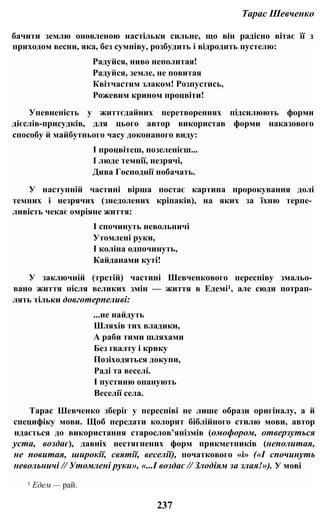 Тарас Шевченко
бачити землю оновленою настільки сильне, що він радісно вітає її з
приходом весни, яка, без сумніву, розбудить і відродить пустелю:
Радуйся, ниво неполитая!
Радуйся, земле, не повитая
Квітчастим злаком! Розпустись,
Рожевим крином процвіти!
Упевненість у життєдайних перетвореннях підсилюють форми
дієслів-присудків, для цього автор використав форми наказового
способу й майбутнього часу доконаного виду:
І процвітеш, позеленієш...
І люде темнії, незрячі,
Дива Господнії побачать.
У наступній частині вірша постає картина пророкування долі
темних і незрячих (знедолених кріпаків), на яких за їхню терпе­
ливість чекає омріяне життя:
І спочинуть невольничі
Утомлені руки,
І коліна одпочинуть,
Кайданами куті!
У заключній (третій) частині Шевченкового переспіву змальо­
вано життя після великих змін — життя в Едемі1, але сюди потрап­
лять тільки довготерпеливі:
...не найдуть
Шляхів тих владики,
А раби тими шляхами
Без ґвалту і крику
Позіходяться докупи,
Раді та веселі.
І пустиню опанують
Веселії села.
Тарас Шевченко зберіг у переспіві не лише образи оригіналу, а й
специфіку мови. Щоб передати колорит біблійного стилю мови, автор
ндається до використання старослов’янізмів (омофором, отверзуться
уста, воздає), давніх нестягнених форм прикметників (неполитая,
не повитая, широкії, святії, веселії), початкового «і» («І спочинуть
невольничі // Утомлені руки», «...І воздає // Злодіям за злая!»). У мові
1 Едем — рай.
237
 