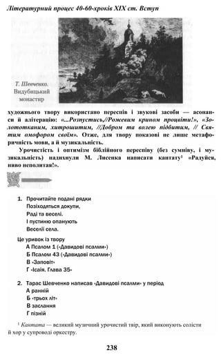 Літературний процес 40-60-хроків XIX ст. Вступ
художнього твору використано переспів і звукові засоби — асонан­
си й алітерацію: «...Розпустись,//Рожевим крином процвіти!», «Зо­
лототканим, хитрошитим, //Добром та волею підбитим, // Свя­
тим омофором своїм». Отже, для твору показові не лише метафо­
ричність мови, а й музикальність.
Урочистість і оптимізм біблійного переспіву (без сумніву, і му­
зикальність) надихнули М. Лисенка написати кантату1 «Радуйся,
ниво неполитая!».
1. Прочитайте подані рядки
Позіходяться докупи,
Раді та веселі.
І пустиню опанують
Веселії села.
Це уривок із твору
А Псалом 1 («Давидові псалми»)
Б Псалом 43 («Давидові псалми»)
В «Заповіт»
Г «Ісаія. Глава 35»
2. Тарас Шевченко написав «Давидові псалми» у період
А ранній
Б «трьох літ»
В заслання
Г пізній
1 Кантата — великий музичний урочистий твір, який виконують солісти
й хор у супроводі оркестру.
238
 