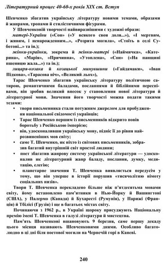 Літературний процес 40-60-х років XIX ст. Вступ
Шевченко збагатив українську літературу новими темами, образами
й жанрами, тропами й стилістичними фігурами.
У Шевченковій творчості найвиразнішими є художні образи:
матері-України («Сон» («У всякого своя доля...»), «І мертвим,
і живим, і ненарожденним...», «Розрита могила», «Стоїть в селі Су-
ботові...» та ін.);
жінки-українки, зокрема й жінки-матері («Наймичка», «Кате­
рина», «Марія», «Причинна», «Утоплена», «Сон» («На панщині
пшеницю жала...») та ін.);
лицаря-козака й козацької минувшини («Гайдамаки», «Іван
Підкова», «Тарасова ніч», «Великий льох»),
Тарас Шевченко збагатив українську літературу політичною са­
тирою, романтичними баладами, посланнями й біблійними переспі­
вами, він зробив великий внесок у становлення нової літератури й
літературної мови. Значення його творчості можна подати такими
тезами:
• твори письменника стали потужним джерелом для пробуджен­
ня національної свідомості українців;
• Тарас Шевченко першим із письменників відкрито повів
боротьбу з Російською імперією;
• він, удосконаливши українську мову, підніс її до рівня най­
розвиненіших мов світу;
• саме Т. Шевченко, як ніхто із світових письменників, зобра­
зив багатий внутрішній світ простої людини;
• поет збагатив жанрову систему української літератури — удоско­
налив як літературний жанр баладу, послання, думку, меди­
тацію, елегію;
• планетарне значення Т. Шевченка виявляється передусім у
тому, що він уперше в історії порушив «тисячолітню німоту
соціальних низів».
Твори Т. Шевченка перекладено більше ніж п’ятдесятьма мовами
світу, йому встановлено пам’ятники в Нью-Йорку й Вашингтоні
(США), у Палермо (Канада) й Бухаресті (Румунія), у Парижі (Фран­
ція) й Тбілісі (Грузія) і ще в багатьох містах світу.
Починаючи з 1962 p., в Україні щороку присуджують Національну
премію імені Т. Шевченка в галузі літератури й мистецтва.
Пам’ять Шевченкові вшановують 9 березня, саме першу декаду
цього місяця називають Шевченковими днями. Особливо багато­
людно в ці дні біля поетової могили на Чернечій горі в Каневі.
240
 