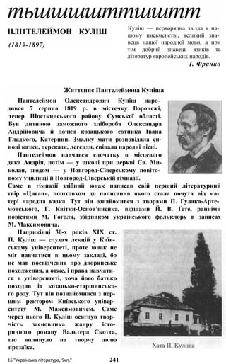 тьшшшшттшштт
ІІЛІ1ТЕЛЕЙМОН КУЛІШ
(1819-1897)
Куліш — перворядна звізда в на­
шому письменстві, великий зна­
вець нашої народної мови, а при
тім добрий знавець язиків та
літератур європейських народів.
І. Франко
16 “Українська література, 9кл." 241
Життєпис Пантелеймона Куліша
Пантелеймон Олександрович Куліш наро­
дився 7 серпня 1819 р. в містечку Воронежі,
тепер Шосткинського району Сумської області.
Був дитиною заможного хлібороба Олександра
Андрійовича й дочки козацького сотника Івана
Гладкого, Катерини. Змалку мати розповідала си-
нові казки, перекази, легенди, співала народні пісні.
Пантелеймон навчався спочатку в місцевого
дяка Андрія, потім — у школі при церкві Св. Ми-
колая, згодом — у Новгород-Сіверському повіто­
вому училищі й Новгород-Сіверській гімназії.
Наприкінці 30-х років XIX ст.
П. Куліш — слухач лекцій у Київ­
ському університеті, проте юнак не
міг навчатися в цьому закладі, бо
не мав посвідчення про дворянське
походження, а отже, і права навчати­
ся в університеті, хоча його батько
походив із козацько-старшинсько-
го роду. Тут він познайомився з пер­
шим ректором Київського універ­
ситету М. Максимовичем. Саме
через нього П. Куліш осягнув твор­
чість засновника жанру істо­
ричного роману Вальтера Скотта,
що вплинуло на творчу долю
прозаїка.
Саме в гімназії здібний юнак написав свій перший літературний
твір «Циган», поштовхом до написання якого стала почута від ма­
тері народна казка. Тут він ознайомився з творами П. Гулака-Арте­
мовського, Г. Квітки-Основ’яненка, віршами Й. В. Ґете, ранніми
повістями М. Гоголя, збірником українського фольклору в записах
М. Максимовича.
 