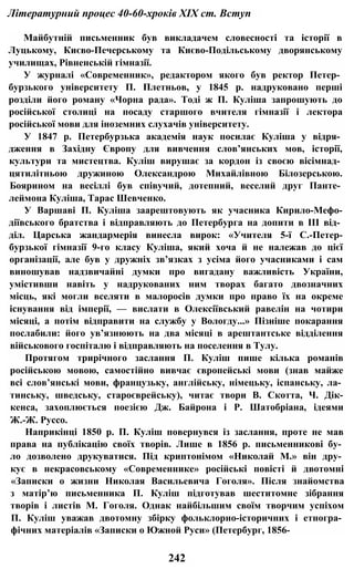 Літературний процес 40-60-хроків XIX ст. Вступ
Майбутній письменник був викладачем словесності та історії в
Луцькому, Києво-Печерському та Києво-Подільському дворянському
училищах, Рівненській гімназії.
У журналі «Современник», редактором якого був ректор Петер­
бурзького університету П. Плетньов, у 1845 р. надруковано перші
розділи його роману «Чорна рада». Тоді ж П. Куліша запрошують до
російської столиці на посаду старшого вчителя гімназії і лектора
російської мови для іноземних слухачів університету.
У 1847 р. Петербурзька академія наук посилає Куліша у відря­
дження в Західну Європу для вивчення слов’янських мов, історії,
культури та мистецтва. Куліш вирушає за кордон із своєю вісімнад­
цятилітньою дружиною Олександрою Михайлівною Білозерською.
Боярином на весіллі був співучий, дотепний, веселий друг Панте­
леймона Куліша, Тарас Шевченко.
У Варшаві П. Куліша заарештовують як учасника Кирило-Мефо-
діївського братства і відправляють до Петербурга на допити в III від­
діл. Царська жандармерія винесла вирок: «Учителя 5-ї С.-Петер-
бурзької гімназії 9-го класу Куліша, який хоча й не належав до цієї
організації, але був у дружніх зв’язках з усіма його учасниками і сам
виношував надзвичайні думки про вигадану важливість України,
умістивши навіть у надрукованих ним творах багато двозначних
місць, які могли вселяти в малоросів думки про право їх на окреме
існування від імперії, — вислати в Олексіївський равелін на чотири
місяці, а потім відправити на службу у Вологду...» Пізніше покарання
послабили: його ув’язнюють на два місяці в арештантське відділення
військового госпіталю і відправляють на поселення в Тулу.
Протягом трирічного заслання П. Куліш пише кілька романів
російською мовою, самостійно вивчає європейські мови (знав майже
всі слов’янські мови, французьку, англійську, німецьку, іспанську, ла­
тинську, шведську, староєврейську), читає твори В. Скотта, Ч. Дік-
кенса, захоплюється поезією Дж. Байрона і Р. Шатобріана, ідеями
Ж.-Ж. Руссо.
Наприкінці 1850 р. П. Куліш повернувся із заслання, проте не мав
права на публікацію своїх творів. Лише в 1856 р. письменникові бу­
ло дозволено друкуватися. Під криптонімом «Николай М.» він дру­
кує в некрасовському «Современнике» російські повісті й двотомні
«Записки о жизни Николая Васильевича Гоголя». Після знайомства
з матір’ю письменника П. Куліш підготував шеститомне зібрання
творів і листів М. Гоголя. Однак найбільшим своїм творчим успіхом
П. Куліш уважав двотомну збірку фольклорно-історичних і етногра­
фічних матеріалів «Записки о Южной Руси» (Петербург, 1856-
242
 