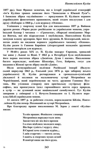 Пантелеймон Куліш
1857 pp.). Іван Франко зазначав, що в історії української етнографії
«ім’я Куліша тривко записане його “Записками о Южной Руси”».
І Іаписана збірка «кулішівкою» — придуманим П. Кулішем першим
українським фонетичним правописом, який згодом послугував і для
друку «Кобзаря» в 1860 p., і для журналу «Основа».
Успішним у творчому плані був для письменника 1857 р. Вийшов
друком роман «Чорна рада» російською та українською мовами, укра­
їнський буквар і читанка — «Граматка», «Народні оповідання» Мар-
ка Вовчка, які він відредагував і опублікував. Пантелеймон Куліш
заснував власну друкарню. Брат його дружини, В. Білозерський, викло­
потав дозвіл на видання першого українського часопису «Основа».
Куліш разом із Ганною Барвінок (літературний псевдонім дружини)
готували матеріали для журналу.
У 50-60-х роках XIX ст. П. Куліш мандрує Європою, тривалий
час живе у Львові та Відні. У 1862 р. в Петербурзі була опублікована
його перша поетична збірка «Досвітки. Думи і поеми». Письменник
багато перекладає, особливо Шекспіра, Гете, Байрона, готує для
видання в Женеві третю збірку поезій «Дзвін».
Після антиукраїнської політики Російської імперії (Валуєв-
ський циркуляр 1863 p., Емський указ 1876 р. про заборону всього
українського) П. Куліш розчарувався в громадсько-суспільній
діяльності й оселився на мальовничому хуторі Мотронівка на
Чернігівщині, який перейменував на честь дружини Ганнина Пус­
тинь. Він утілював створену ним оригінальну «хутірську філо­
софію», яка пропагувала ідеал гармонійного життя серед природи,
а хутір — як духовний оазис національної самобутності. Тут Куліш
завершив у співпраці з І. Нечуєм-Левицьким та І. Пулюєм пере­
клад Біблії українською мовою.
14 лютого 1897 р. за робочим столом, перекладаючи Біблію, Панте-
леймон Куліш помер. Похований на хуторі Мотронівка.
Про благородну працю письменника М. Зеров у сонеті «Куліш»
писав:
Та він працює. Феніксом з пожару
Мотронівка народжується знов;
Завзяттям віє від його промов
І в очах відблиск молодого жару.
Він боре тупість і муругу лінь;
В Європі хоче ставити курінь...
І днів старечих — тягота легка,
І навіть в смертних муках агонії
В повітрі пише ще його рука.
18* 243
 