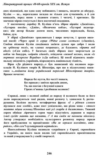Літературний процес 40-60-хроків XIX ст. Вступ
двох відповідей, що одна одну побивають і нищать, зводячи до абсурду.
Куліш — це... нерозгадана загадка не тільки для сучасників, а й для
нащадків, перед якою з подивом стають і читачі, і критики». Це
значною мірою стосується і його поетичної спадщини.
У поетичному доробку П. Куліша п’ять збірок віршів: «Досвітки»,
«Хуторна поезія», «Дзвін», «Позичена кобза», «Хуторні недогар­
ки»; він автор більше десяти поем, численних перекладів, балад,
байок, дум.
У збірці «Досвітки» трапляються і щире почуття, і зразки висо­
кої поезії: «Через край із серця //Рідне слово ллється» («Заспів»),
Своїми піснями Куліш сподівався засіяти думки про добро і волю
на «рідному полі», на «ланах неораних», де блукають «брати мої
вбогі» («Сам собі»). У багатьох своїх збірках поет звертається до
кобзи чи бандури, «одради єдиної», очікуючи «живої весни», коли «із
мертвих воскресне Вкраїна» («До кобзи»). Ці поезії підносять націо­
нальну свідомість українців, відроджують національну гідність.
Вірш «До рідного народу...» був написаний під впливом пере­
кладів П. Кулішем творів В. Шекспіра, про що в підзаголовку напи­
сано: «...подаючи йому український переклад Шекспірових творів».
Вражає початок:
Народе без пуття, без честі і поваги,
Без правди у завітах предків диких,
Ти, що постав з безумної одваги
Гірких п’яниць і розбишак великих!
Справді, лише з великої любові до народу й великого болю за його
долю народжуються такі рядки, повні розпачу і, здавалося б, розча­
рування. Болісно звучить метафорична фраза: «І з рідним словом
тулишся мов злодій», адже поет усвідомлює, що рідна мова - «твого
життя міцна основа,//Певніша над усі скарби й багатства». Тяжкий
сором обпікає ліричного героя через відсутність держави в народу
(«всі сусіде мають що назвати, // А ти своїм не назовеш ніколи»).
Автор утверджує необхідність культурного розвитку народу заради
його пробудження та процвітання: «На ж зеркало всесвітнє, вти­
райся», «Ідо сем’ї культурників вертайся».
Пантелеймона Куліша називали «українцем у Європі, європейцем
в Україні», на якого мали вплив ідеї європейського просвітництва
та який утверджував їх у своїй творчості.
246
 