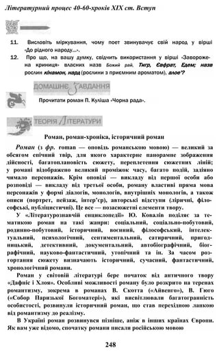 Літературний процес 40-60-хроків XIX ст. Вступ
11. Висловіть міркування, чому поет звинувачує свій народ у вірші
«До рідного народу...».
12. Про що, на вашу думку, свідчить використання у вірші «Завороже­
на криниця» власних назв Божий рай, Тигр, Євфрат, Едем; назв
рослин кінамон, нард (рослини з приємним ароматом), алое'?
Прочитати роман П. Куліша «Чорна рада».
Роман, роман-хроніка, історичний роман
Роман (з фр. roman — оповідь романською мовою) — великий за
обсягом епічний твір, для якого характерне панорамне зображення
дійсності, багатоплановість сюжету, переплетення сюжетних ліній;
у романі відображено великий проміжок часу, багато подій, задіяно
чимало персонажів. Крім оповіді — викладу від першої особи або
розповіді — викладу від третьої особи, роману властиві пряма мова
персонажів у формі діалогів, монологів, внутрішніх монологів, а також
описи (портрет, пейзаж, інтер’єр), авторські відступи (ліричні, філо­
софські, публіцистичні). Це все — позасюжетні елементи твору.
У «Літературознавчій енциклопедії» Ю. Ковалів поділяє за те­
матикою роман на такі жанри: соціальний, соціально-побутовий,
родинно-побутовий, історичний, воєнний, філософський, інтелек­
туальний, психологічний, сентиментальний, сатиричний, пригод­
ницький, детективний, документальний, автобіографічний, біог­
рафічний, науково-фантастичний, утопічний та ін. За часом роз­
гортання сюжету визначають історичний, сучасний, фантастичний,
хронологічний романи.
Роман у світовій літературі бере початок від античного твору
«Дафніс і Хлоя». Особливі можливості роману було розкрито на теренах
романтизму, зокрема в романах В. Скотта («Айвенго»), В. Гюго
(«Собор Паризької Богоматері»), які висвітлювали багатогранність
особистості, розвинули історичний роман, що став перехідною ланкою
від романтизму до реалізму.
В Україні роман розвинувся пізніше, аніж в інших країнах Європи.
Як вам уже відомо, спочатку романи писали російською мовою
248
 