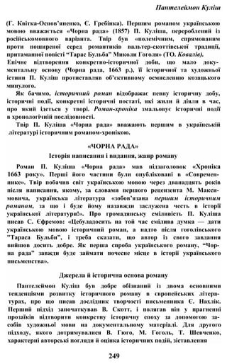 Пантелеймон Куліш
(Г. Квітка-Основ’яненко, Є. Гребінка). Першим романом українською
мовою вважається «Чорна рада» (1857) П. Куліша, перероблений із
російськомовного варіанта. Твір був «полемічним, спрямованим
проти поширеної серед романтиків вальтер-скоттівської традиції,
притаманної повісті “Тарас Бульба” Миколи Гоголя» (ТО. Ковалів).
Епічне відтворення конкретно-історичної доби, що мало доку­
ментальну основу (Чорна рада, 1663 p.), її історичної та художньої
істини П. Куліш протиставляв об’єктивному осмисленню козацького
минулого.
Як бачимо, історичний роман відображає певну історичну добу,
історичні події, конкретні історичні постаті, які жили й діяли в час,
про який ідеться у творі. Роман-хроніка змальовує історичні події
в хронологічній послідовності.
Твір П. Куліша «Чорна рада» вважають першим в українській
літературі історичним романом-хронікою.
«ЧОРНА РАДА»
Історія написання і видання, жанр роману
Роман П. Куліша «Чорна рада» мав підзаголовок «Хроніка
1663 року». Перші його частини були опубліковані в «Современ­
нике». Твір побачив світ українською мовою через дванадцять років
після написання, якому, за словами першого рецензента М. Макси­
мовича, українська література «зобов’язана першим історичним
романом, за що і буде йому назавжди заслужена честь в історії
української літератури!». Про громадянську сміливість П. Куліша
писав С. Єфремов: «Цебуладосить на той час смілива думка — дати
українською мовою історичний роман, а надто після гоголівського
"Тараса Бульби”, і треба сказати, що автор із свого завдання
вийшов досить добре. Як перша спроба українського роману, “Чор­
на рада” завжди буде займати почесне місце в історії українського
письменства».
Джерела й історична основа роману
Пантелеймон Куліш був добре обізнаний із двома основними
тенденціями розвитку історичного роману в європейських літера­
турах, про що писав дослідник творчості письменника Є. Нахлік.
Перший підхід започаткував В. Скотт, і полягав він у прагненні
прозаїків відтворити конкретну історичну епоху за допомогою за­
собів художньої мови на документальному матеріалі. Для другого
підходу, якого дотримувалися В. Гюго, М. Гоголь, Т. Шевченко,
характерні авторські погляди й оцінка історичних подій, зіставлення
249
 