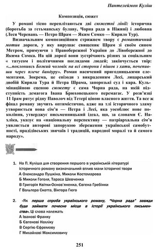 Пантелеймон Куліш
Композиція, сюжет
У романі тісно переплітаються дві сюжетні лінії: історична
(боротьба за гетьманську булаву, Чорна рада в Ніжині) і любовна
(Леся Черевань — Петро Шрам — Яким Сомко — Кирило Тур).
Визначальним композиційним стрижнем твору є романтичний
мотив дороги, у яку вирушає священик Шрам зі своїм сином
Метром, прямуючи з Правобережної України до Лівобережної до
Якима Сомка. На цій дорозі вони зустрічають різних за соціальним
« татусом і політичними поглядами людей; закінчується твір:
«...поклонивсь Божий чоловік на всі сторони і пішов з хати, почепив­
ши через плече бандуру». Роман насичений пригодницькими еле­
ментами. Зокрема, це епізоди з викраденням Лесі, лицарський
двобій Кирила Тура й Петра Шрама, запорозькі суд і кара. Куль­
мінаційною сценою сюжету є сама Чорна рада, на якій під­
ступність демагога Івана Брюховецького перемагає. У розв’язці
11 Ірам рятує рідну Паволоч від Тетері ціною власного життя. Та все ж
фінал роману звучить оптимістично, адже на тлі історичного зламу
утворюється нова сім’я — Петра і Лесі, яка уособлює нове по­
коління, утверджує письменницький ідеал, що, за словами Є. На-
хліка, указує на «національну перспективу — патріархальна сім’я
уявляється авторові запорукою збереження української самобут­
ності, прадідівських звичаїв і традицій, народної моралі та й самого
народу».
1. На П. Куліша для створення першого в українській літературі
історичного роману визначальний вплив мали історичні твори
А Олександра Пушкіна, Миколи Костомарова
Б Миколи Гоголя, Тараса Шевченка
В Григорія Квітки-Основ’яненка, Євгена Гребінки
Г Вальтера Скотта, Віктора Гюго
2. «Як перша спроба українського роману, “Чорна рада” завжди
буде займати почесне місце в історії українського письмен­
ства». Ці слова належать
А Іванові Франку
Б Євгенові Нахліку
В Сергію Єфремову
Г Михайлові Максимовичу
251
 