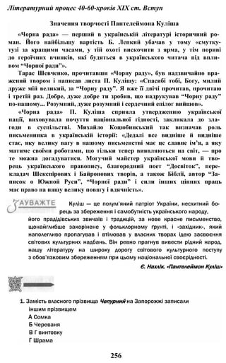 Літературний процес 40-60-хроків XIX ст. Вступ
Значення творчості Пантелеймона Куліша
«Чорна рада» — перший в українській літературі історичний ро­
ман. Його найбільшу вартість Б. Лепкий убачав у тому «смутку-
тузі за кращими часами, у тій охоті вискочити з ярма, у тім пориві
до героїчних вчинків, які будяться в українського читача під впли­
вом “Чорної ради”».
Тарас Шевченко, прочитавши «Чорну раду», був надзвичайно вра­
жений твором і написав листа П. Кулішу: «Спасибі тобі, Богу, милий
друже мій великий, за “Чорну раду”. Я вже її двічі прочитав, прочитаю
і третій раз. Добре, дуже добре ти зробив, що надрукував “Чорну раду”
по-нашому... Розумний, дуже розумний і сердечний епілог вийшов».
«Чорна рада» П. Куліша сприяла утвердженню української
нації, виховувала почуття національної гідності, закликала до зла­
годи в суспільстві. Михайло Коцюбинський так визначав роль
письменника в українській історії: «Дедалі все видніше й видніше
стає, яку велику вагу в нашому письменстві має це славне ім’я, а яку
матиме своїми роботами, що тільки тепер виявляються на світ, — про
те можна догадуватися. Могучий майстер української мови й тво­
рець українського правопису, благородний поет “Досвіток”, пере­
кладач Шекспірових і Байронових творів, а також Біблії, автор “За­
писок о Южной Руси”, “Чорної ради” і сили інших цінних праць
має право на нашу велику повагу і вдячність».
Є. Нахлік. «Пантелеймон Куліш»
1. Замість власного прізвища Чепурний на Запорожжі записали
іншим прізвищем
А Сомка
Б Череваня
В Г винтовку
Г Шрама
256
Куліш — це полум’яний патріот України, несхитний бо­
рець за збереження і самобутність українського народу,
його прадідівських звичаїв і традицій, за нове красне письменство,
щонайглибше закорінене у фольклорному ґрунті, і «західник», який
наполегливо пропагував і втілював у власних творах ідею засвоєння
світових культурних надбань. Він ревно прагнув вивести рідний народ,
нашу літературу на широку дорогу світового культурного поступу
з обов’язковим збереженням при цьому національної своєрідності.
 