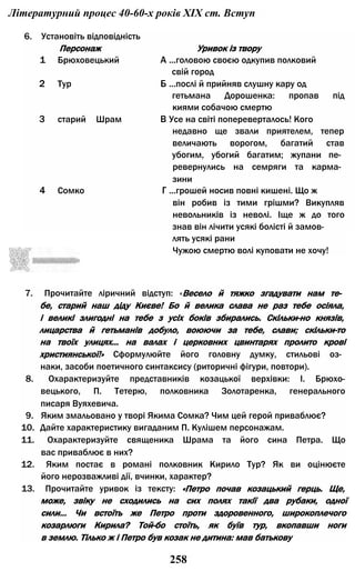 Літературний процес 40-60-х років XIX ст. Вступ
лять усякі рани
Чужою смертю волі куповати не хочу!
7. Прочитайте ліричний відступ: «Весело й тяжко згадувати нам те­
бе, старий наш діду Києве! Бо й велика слава не раз тебе осіяла,
і великі злигодні на тебе з усіх боків збирались. Скільки-но князів,
лицарства й гетьманів добуло, воюючи за тебе, слави; скільки-то
на твоїх улицях... на валах і церковних цвинтарях пролито крові
християнської!» Сформулюйте його головну думку, стильові оз­
наки, засоби поетичного синтаксису (риторичні фігури, повтори).
8. Охарактеризуйте представників козацької верхівки: І. Брюхо-
вецького, П. Тетерю, полковника Золотаренка, генерального
писаря Вуяхевича.
9. Яким змальовано у творі Якима Сомка? Чим цей герой приваблює?
10. Дайте характеристику вигаданим П. Кулішем персонажам.
11. Охарактеризуйте священика Шрама та його сина Петра. Що
вас приваблює в них?
12. Яким постає в романі полковник Кирило Тур? Як ви оцінюєте
його нерозважливі дії, вчинки, характер?
13. Прочитайте уривок із тексту: «Петро почав козацький герць. Ще,
може, звіку не сходились на сих полях такії два рубаки, одної
сили... Чи встоїть же Петро проти здоровенного, широкоплечого
козарлюги Кирила? Той-бо стоїть, як буїв тур, вкопавши ноги
в землю. Тілько ж і Петро був козак не дитина: мав батькову
6. Установіть відповідність
Персонаж Уривок із твору
1 Брюховецький А ...головою своєю одкупив полковий
свій город
2 Тур Б ...послі й прийняв слушну кару од
гетьмана Дорошенка: пропав під
киями собачою смертю
3 старий Шрам В Усе на світі попереверталось! Кого
недавно ще звали приятелем, тепер
величають ворогом, багатий став
убогим, убогий багатим; жупани пе­
ревернулись на семряги та карма­
зини
4 Сомко Г ...грошей носив повні кишені. Що ж
він робив із тими грішми? Викупляв
невольників із неволі. Іще ж до того
знав він лічити усякі болісті й замов-
258
 