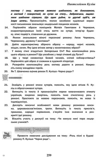 Пантелеймон Куліш
поставу і силу, ворочав важкою шаблюкою, як блискавкою,
а хисткий і повороткий, як сугак на степу... Забряжчали, задзво­
нили шаблюки страшно. Що один рубне, то другий одіб’є, аж
іскри летять». Проаналізуйте, якими засобами художньої вираз­
ності письменник змальовує лицарський поєдинок козаків.
14. Порівняйте образи поміщиків Матвія Гвинтовки й Череваня,
охарактеризувавши їхній стиль життя на хуторі, інтер’єр будин­
ку, опис подвір’я, ставлення до дружини.
15. Якими змальовано жіночі персонажі роману: Лесю Черевань,
Череваниху, дружину Г винтовки?
16. Дайте характеристику збірного образу — народу, черні: козаків,
міщан, селян. Яку ідею втілює автор у колективному образі?
17. У якому стилі згадується Запорозька Січ? Яка композиційна роль
цього образу в романі? Що уособлює у творі січовий дід Пугач?
18. Що у творі символізує Божий чоловік, сліпий кобзар-співець?
Порівняйте цей образ зі схожими в художній літературі.
19. Розкрийте композиційну роль мотиву дороги в романі. Накрес-
літь схему мандрівки героїв.
20. Як Т. Шевченко оцінив роман П. Куліша «Чорна рада»?
21. Знайдіть у романі описи хуторів, поясніть, яку ідею втілив П. Ку­
ліш в образі-символі хутора.
22. Випишіть із тексту й проаналізуйте норми мовленнєвого етикету
українців, зокрема звертань, поясніть їхню стилістичну роль у
романі. Простежте за мовою персонажів, поясніть, як мова їх
індивідуалізує.
23. Дослідіть лексичні особливості мови роману: розмовна лекси­
ка, церковнослов'янізми, тропи. Випишіть із тексту прислів’я,
приказки, народні порівняння, з’ясуйте їхнє значення в роз­
критті ідеї роману.
24. Візьміть участь у дискусії на тему: «Чи минула нині пора лицар­
ських учинків?»
Провести невелике дослідження на тему: «Роль пісні в будові
роману П. Куліша “Чорна рада”».
17* 259
 