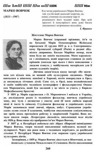 Шш ЪтШ ШШ Шш шШ ШІЖ ШШ Між
МАРКО ВОВЧОК Хто читав українського Марка Вовчка,
той, хто би який запеклий теоретик, на-
(1833—1907) певно, стоятиме під впливом чару й
розкішності його чудової мови. При всій
простоті й популярності вона дуже багата
лексиконом і незрівнянно мелодійна.
І. Франко
Життєпис Марка Вовчка
Марко Вовчок (справжні прізвище, ім’я та
по батькові Марія Олександрівна Вілінська)
народилася 22 грудня 1833 р. в с. Єкатерининсь-
кому Орловської губернії (Росія) в родині збід­
нілого дворянина. Батько Марійки помер, коли
вона була ще зовсім маленькою. Мати одружила­
ся з поміщиком, який жорстоко ставився до своїх
кріпаків (спогади про нього і його поводження з
людьми стануть у майбутньому матеріалом для її
деяких художніх творів).
Дівчина запам’ятала науку матері: «Не знати­
меш хоч кілька мов, не вважай себе культурною людиною». Марія
навчалася в жіночому пансіоні в Харкові, потім повернулася в Орел,
де виховувала тітчиних дітей. Саме тут, в Орлі, вона познайомилася
зі своїм майбутнім чоловіком (етнографом і фольклористом) Опана-
сом Марковичем, який був засланий у це місто за участь у Кирило-
Мефодіївському братстві.
У 1851 р. Марія одружилася з О. Марковичем і виїхала в Україну,
де, досліджуючи разом із чоловіком фольклор, вивчила українську
мову, яку чула з дитинства у своєму домі (її мати любила народні
пісні й часто їх співала). Студіюючи фольклор в українських селах,
Марія засвоювала наші звичаї, обряди, побут. Страждання україн­
ських селян стали її власними, майбутня письменниця усвідомлювала,
що треба якось протидіяти рабству в закріпаченій Україні. Вона по­
чала писати твори. Літературна діяльність письменниці веде відлік
від 1856 р. Вона пише під прибраним ім’ям Марко Вовчок.
У 1857 р. в Петербурзі побачила світ збірка «Народні оповідання»
Марка Вовчка, твори молодої письменниці набувають великої по­
пулярності. Через два роки вона з чоловіком переїздить до російської
столиці. У Петербурзі Марко Вовчок стає окрасою гурту українських
культурних діячів.
Захворівши, у 1859 р. Марко Вовчок лікується в Німеччині, де зна­
йомиться з ученими Менделєєвим і Сєченовим. Потім письменниця
260
 