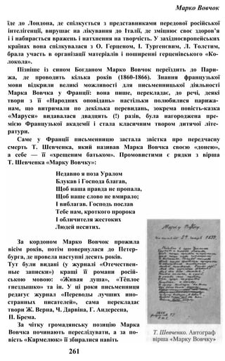 Марко Вовчок
їде до Лондона, де спілкується з представниками передової російської
інтелігенції, вирушає на лікування до Італії, де зміцнює своє здоров’я
і і набирається вражень і натхнення на творчість. У західноєвропейських
країнах вона спілкувалася з О. Герценом, І. Тургенєвим, Л. Толстим,
брала участь в організації матеріалів і поширенні герценівського «Ко­
локола».
Пізніше із сином Богданом Марко Вовчок переїздить до Пари­
жа, де проводить кілька років (1860-1866). Знання французької
мови відкрили великі можливості для письменницької діяльності
Марка Вовчка у Франції: вона пише, перекладає, до речі, деякі
твори з її «Народних оповідань» настільки полюбилися парижа­
нам, що витримали по декілька перевидань, зокрема повість-казка
«Маруся» видавалася двадцять (!) разів, була нагороджена пре­
мією Французької академії і стала класичним твором дитячої літе­
ратури.
Саме у Франції письменницю застала звістка про передчасну
смерть Т. Шевченка, який називав Марка Вовчка своєю «донею»,
а себе — її «хрещеним батьком». Промовистими є рядки з вірша
Т. Шевченка «Марку Вовчку»:
Недавно я поза Уралом
Блукав і Господа благав,
Щоб наша правда не пропала,
Щоб наше слово не вмирало;
І виблагав. Господь послав
Тебе нам, кроткого пророка
І обличителя жестоких
Людей неситих.
За кордоном Марко Вовчок прожила
вісім років, потім повернулася до Петер­
бурга, де провела наступні десять років.
Тут були видані (у журналі «Отечествен­
ные записки») кращі її романи росій­
ською мовою: «Живая душа», «Тёплое
гнездышко» та ін. У ці роки письменниця
редагує журнал «Переводы лучших ино­
странных писателей», сама перекладає
твори Ж. Верна, Ч. Дарвіна, Г. Андерсена,
П. Брема.
За чітку громадянську позицію Марка
Вовчка починають переслідувати, а за по­
вість «Кармелюк» її збиралися навіть
261
 