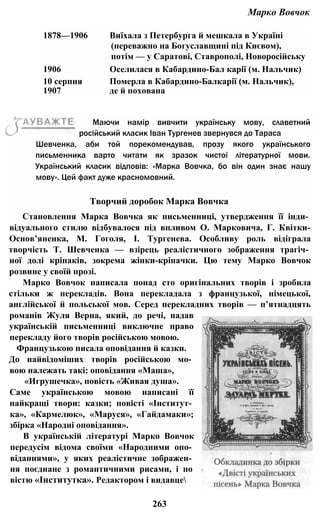 Марко Вовчок
1878—1906 Виїхала з Петербурга й мешкала в Україні
(переважно на Богуславщині під Києвом),
потім — у Саратові, Ставрополі, Новоросійську
1906 Оселилася в Кабардино-Бал карії (м. Нальчик)
10 серпня Померла в Кабардино-Балкарії (м. Нальчик),
1907 де й похована
Шевченка, аби той порекомендував, прозу якого українського
письменника варто читати як зразок чистої літературної мови.
Український класик відповів: «Марка Вовчка, бо він один знає нашу
мову». Цей факт дуже красномовний.
Творчий доробок Марка Вовчка
Становлення Марка Вовчка як письменниці, утвердження її інди­
відуального стилю відбувалося під впливом О. Марковича, Г. Квітки-
Основ’яненка, М. Гоголя, І. Тургенева. Особливу роль відіграла
творчість Т. Шевченка — взірець реалістичного зображення трагіч­
ної долі кріпаків, зокрема жінки-кріпачки. Цю тему Марко Вовчок
розвине у своїй прозі.
Марко Вовчок написала понад сто оригінальних творів і зробила
стільки ж перекладів. Вона перекладала з французької, німецької,
англійської й польської мов. Серед перекладних творів — п’ятнадцять
романів Жуля Верна, який, до речі, надав
українській письменниці виключне право
перекладу його творів російською мовою.
Французькою писала оповідання й казки.
До найвідоміших творів російською мо­
вою належать такі: оповідання «Маша»,
«Игрушечка», повість «Живая душа».
Саме українською мовою написані її
найкращі твори: казки; повісті «Інститут­
ка», «Кармелюк», «Маруся», «Гайдамаки»;
збірка «Народні оповідання».
В українській літературі Марко Вовчок
передусім відома своїми «Народними опо­
віданнями», у яких реалістичне зображен­
ня поєднане з романтичними рисами, і по
вістю «Інститутка». Редактором і видавце
263
Маючи намір вивчити українську мову, славетний
російський класик Іван Тургенев звернувся до Тараса
 