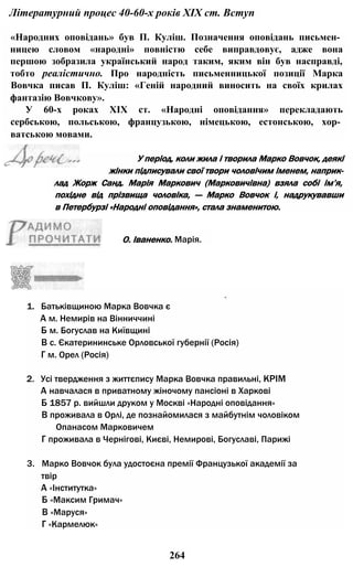 Літературний процес 40-60-х років XIX ст. Вступ
«Народних оповідань» був П. Куліш. Позначення оповідань письмен­
ницею словом «народні» повністю себе виправдовує, адже вона
першою зобразила український народ таким, яким він був насправді,
тобто реалістично. Про народність письменницької позиції Марка
Вовчка писав П. Куліш: «Геній народний виносить на своїх крилах
фантазію Вовчкову».
У 60-х роках XIX ст. «Народні оповідання» перекладають
сербською, польською, французькою, німецькою, естонською, хор­
ватською мовами.
*.
1. Батьківщиною Марка Вовчка є
А м. Немирів на Вінниччині
Б м. Богуслав на Київщині
В с. Єкатерининське Орловської губернії (Росія)
Г м. Орел (Росія)
2. Усі твердження з життєпису Марка Вовчка правильні, КРІМ
А навчалася в приватному жіночому пансіоні в Харкові
Б 1857 р. вийшли друком у Москві «Народні оповідання»
В проживала в Орлі, де познайомилася з майбутнім чоловіком
Опанасом Марковичем
Г проживала в Чернігові, Києві, Немирові, Богуславі, Парижі
3. Марко Вовчок була удостоєна премії Французької академії за
твір
А «Інститутка»
Б «Максим Гримач»
В «Маруся»
Г «Кармелюк»
264
лад Жорж Санд. Марія Маркович (Марковичівна) взяла собі ім’я,
похідне від прізвища чоловіка, — Марко Вовчок і, надрукувавши
в Петербурзі «Народні оповідання», стала знаменитою.
У період, коли жила і творила Марко Вовчок, деякі
жінки підписували свої твори чоловічим іменем, наприк-
О. Іваненко. Марія.
 