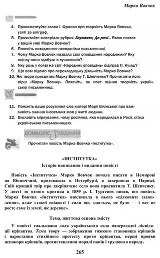 Марко Вовчок
4. Прокоментуйте слова І. Франка про творчість Марка Вовчка,
узяті за епіграф.
5. Прочитайте матеріали рубрик Зауважте, До речі... Якою постає
у вашій уяві Марко Вовчок?
6. Поясніть походження псевдоніма письменниці.
7. Чому Марко Вовчок назвала свої оповідання народними? Яку
оцінку вони здобули в сучасників?
8. Яку роль у появі на світ «Народних оповідань» відіграв П. Куліш?
9. Що вам відомо про перекладацьку діяльність Марка Вовчка?
10. Які твори присвятив Марку Вовчку Т. Шевченко? Прочитайте його
вірш «Марку Вовчку». Поясніть, як поет оцінив творчість україн­
ської письменниці.
11. Поясніть ваше розуміння слів матері Марії Вілінської про важ­
ливість знання іноземних мов у житті людини.
12. Висловіть міркування, чому росіянка, яка народилася в Росії, стала
українською письменницею.
Повість «Інститутка» Марко Вовчок почала писати в Немирові
на Вінниччині, продовжила в Петербурзі, а завершила в Парижі.
Свій кращий твір про закріпачене село вона присвятила Т. Шевченку.
У листі до одного критика в 1859 p. І. Тургенев писав, що повість
Марка Вовчка «Інститутка» викликала в нього «цілковите захоп­
лення», адже «такої свіжості і сили ще, здається, не було — і все це
росте саме із землі, як деревце».
У повісті змальована доля українського села напередодні ліквіда­
ції кріпацтва. Тема твору — зображення тяжкого становища кріпаків
і наростання стихійного протесту проти кріпацтва, перші прояви
непокори кріпаків, протиставлення моралі панів і трудового народу.
Прочитати повість Марка Вовчка «Інститутка».
«ІНСТИТУТКА»
Історія написання і видання повісті
Тема, життєва основа змісту
265
 