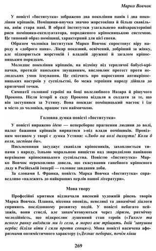 Марко Вовчок
У повісті «Інститутка» зображено два покоління панів і два поко­
ління кріпаків. Поміщиця-внучка значно жорстокіша й більш свавіль­
на, аніж стара пані. В образі інститутки узагальнено найхарактерніші
риси поміщика-експлуататора, породженого кріпосницькою системою.
Це типовий образ поміщиці, характерний для цієї епохи.
Образом чоловіка інститутки Марко Вовчок спростовує віру на­
роду в «доброго пана». Лікар показний, освічений, добріший за жінку,
але підкоряється жорстокій і владній дружині й загалом кріпос­
ницьким порядкам.
Молодше покоління кріпаків, на відміну від терплячої бабусі-крі-
пачки, протидіє панським знущанням, висловлює протест проти не­
людських умов існування. Це свідчить про наростання антикріпос­
ницьких настроїв у суспільстві, бо межа терпіння народу дійшла до
критичної точки.
Симпатії головної героїні на боці волелюбного Назара й рішучого
Прокопа. Після історії в саду Прокопа віддали в солдати за те, що
він заступився за Устину. Вона покидає поміщицький маєток і їде
в місто до чоловіка, працює там наймичкою.
Головна думка повісті «Інститутка»
У повісті виражено ідею — непереборне прагнення людини до волі,
палке бажання кріпаків вирватися з-під влади поміщиків. Провід­
ним мотивом у творі є думка Устини: «Любо на волі дихнути! Коли б
воля, заспівав би».
Письменниця засуджує свавілля кріпосників, захоплюється ти­
пами з народу, їхньою моральною вищістю над звироднілою панівною
верхівкою кріпосницького суспільства. Повістю «Інститутка» Мар­
ко Вовчок переконливо довела, що скасування ганебного кріпосного
ладу в Російській імперії — головне завдання доби.
За словами І. Франка, повість Марка Вовчка «Інститутка» спра­
ведливо «належить до найкращих перлів нашої літератури».
Мова твору
Професійні критики відзначали високий художній рівень творів
Марка Вовчка. Плавна, пісенна оповідь, невеликі та динамічні діалоги
сприяють послідовному розвитку подій. У повісті небагато пей­
зажів, вони стислі, але запам’ятовуються через ліризм, ритмічну
мелодійність, що підкреслює душевний стан героїв («Тихого та
ясного ранку виїздили ми із села, а мороз аж тріщить. Іній 'запушив
верби; біліли віти і сяли проти сонця»). Мова повісті насичена афо­
ризмами оптимістичного характеру («Дознає неборак, почім ківш
269
 