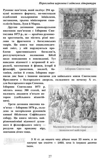 Перекладна церковна і світська література
Рукопис пам’ятки, який налічує 294 ар­
куші великого формату, по-мистецьки
оздоблений кольоровими ініціалами,
заставками, трьома мініатюрами єван­
гелістів Івана, Луки й Марка.
Другою датованою давньоруською
писемною пам’яткою є Ізборник Свя­
тослава 1073 p., це — архаїчна рукопис­
на хрестоматія, що містить різні вис­
лови та фрагменти з богословських
творів. Ця книга має енциклопедич­
ний зміст, у ній порушуються про­
блеми християнського богослов’я,
розтлумачуються положення Біблії
щодо поводження в повсякденні. Тут
наведено відомості з астрономії й аст­
рології, математики й фізики, історії й
філософії, граматики, зоології, бо­
таніки, логіки й етики. Ізборник пере­
писав дяк Іван з іншими писцями для київського князя Святослава
Ярославича з болгарського джерела, складеного на початку X ст.
для болгарського царя Симеона.
Ізборник Святослава 1073 р.
містить понад 380 статей, які
належать двадцяти п’ятьом ав­
торам (здебільшого візантій­
цям).
Третя датована писемна па­
м’ятка — Ізборник 1076 p., скла­
дена за матеріалами рукописів
княжої бібліотеки Софійського
собору. Ця книга містить най­
різноманітніші відомості духов­
ного й філософського змісту —
роздуми про правдиву віру,
повчання дітям тощо.
З XI ст. до нашого часу дійшло лише 33 книги, а за
наступні три століття — 1460, хоча їх існувало десятки
тисяч.
27
 