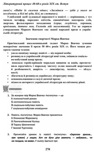 Літературний процес 40-60-х років XIX ст. Вступ
лиха!»; «Наїде їх силечка одна»; «Засміявся — зубів у нього не
незліченно, а білі ті зуби, білі, як сметана»).
Улюблений засіб художньої виразності в повісті — порівняння, є тут
чимало метафор, народних епітетів, синонімічних повторень слів,
звертань фольклорного походження (серце, голубочко, хорошая,
вродливая, дитино моя, Господи мій милостивий). Усе це сприяло
утвердженню Марком Вовчком так званої народної прози в україн­
ській літературі.
Значення творчості Марка Вовчка
Оригінальний письменницький талант Марка Вовчка зумовив
непересічне значення її прози 50 60-х років XIX ст. Його можна роз­
крити такими тезами:
• увела оповідну манеру повісті — від першої особи;
• розвинула в українській літературі нові теми, зміцнила соціаль-
но-побутовий жанр прози;
• показала героїв-кріпаків морально вищими за панів, протиста­
вила сердечність і моральну чистоту селян панській жорстокості
й розбещеності, щирість — лицемірству, чесність — облуд­
ності;
• збагатила й розвинула українську літературну мову;
• основоположниця в галузі дитячої прози;
• піднесла авторитет української літератури на світовому рівні.
1. За жанром твір Марка Вовчка «Інститутка» — це
А психологічний роман
Б сентиментальна повість
В соціально-побутова повість
Г соціально-побутове оповідання
2. Повість «Інститутка» Марко Вовчок присвятила
А Опанасові Марковичу
Б Пантелеймонові Кулішу
В Тарасу Шевченкові
Г Іванові Тургеневу
3. Прочитайте уривок із повісті «Інститутка»: «Сиротою зросла...
при чужині, у людях. Хоч не було діла важкого, — забували... чи
не голодна, чи жива». У ньому йдеться про
270
 
