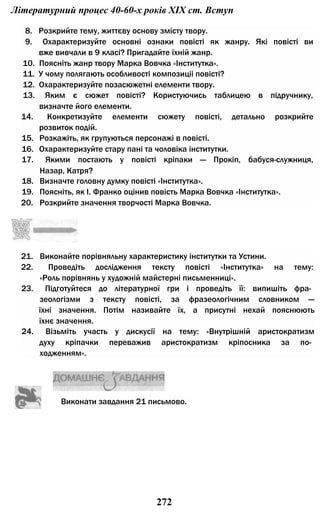 Літературний процес 40-60-х років XIX ст. Вступ
8. Розкрийте тему, життєву основу змісту твору.
9. Охарактеризуйте основні ознаки повісті як жанру. Які повісті ви
вже вивчали в 9 класі? Пригадайте їхній жанр.
10. Поясніть жанр твору Марка Вовчка «Інститутка».
11. У чому полягають особливості композиціі повісті?
12. Охарактеризуйте позасюжетні елементи твору.
13. Яким є сюжет повісті? Користуючись таблицею в підручнику,
визначте його елементи.
14. Конкретизуйте елементи сюжету повісті, детально розкрийте
розвиток подій.
15. Розкажіть, як групуються персонажі в повісті.
16. Охарактеризуйте стару пані та чоловіка інститутки.
17. Якими постають у повісті кріпаки — Прокіп, бабуся-служниця,
Назар, Катря?
18. Визначте головну думку повісті «Інститутка».
19. Поясніть, як І. Франко оцінив повість Марка Вовчка «Інститутка».
20. Розкрийте значення творчості Марка Вовчка.
21. Виконайте порівняльну характеристику інститутки та Устини.
22. Проведіть дослідження тексту повісті «Інститутка» на тему:
«Роль порівнянь у художній майстерні письменниці».
23. Підготуйтеся до літературної гри і проведіть її: випишіть фра­
зеологізми з тексту повісті, за фразеологічним словником —
їхні значення. Потім називайте їх, а присутні нехай пояснюють
їхнє значення.
24. Візьміть участь у дискусії на тему: «Внутрішній аристократизм
духу кріпачки переважив аристократизм кріпосника за по­
ходженням».
Виконати завдання 21 письмово.
272
 