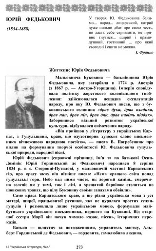 ЮРІЙ ФЕДЬКОВИЧ
(1834-1888)
У творах Ю. Федьковича бачи­
мо... народ... лицарський, котрий
дуже пильно дбає про свою честь,
не дасть себе скривдити, не при­
вик гнутися... щирий і прямо­
душний, гостинний ... про який
сьогодні і снити не можна.
І. Франко
Життєпис Юрія Федьковича
Мальовнича Буковина — батьківщина Юрія
Федьковича, яку загарбала в 1774 р. Австрія
(з 1867 р. — Австро-Угорщина). Імперія сповіду­
вала політику жорстокого колоніального гноб­
лення: здійснювалася нещадна експлуатація
народу, про яку Ю. Федькович писав, що з бу­
ковинського селянина «драв дука, драв владика,
драв пан, драв піп, драв дяк, драв навіть піддяк».
Заборонявся вільний розвиток української
культури, відбувалося онімечення народу.
«Він прийшов у літературу з українських Кар­
пат, з Гуцульщини, краю, що одухотворив художнє слово письмен­
ника вічноживою народною поезією», — писав В. Погребенник про
вплив на формування творчої особистості Ю. Федьковича гуцуль­
ської природи, народної пісні.
Юрій Федькович (справжні прізвище, ім’я та по батькові Осип-
Домінік Юрій Гординський де Федькович) народився 8 серпня
1834 р. в с. Сторонці-Путилові, у мальовничій частині Карпатських
гір, про красу яких він пізніше писав: «Нема кращого світа понад
гуцульські гори. Небо над ними чисте, як дорогий камінь, смеречи­
на зеленіє як у зимі, так і літі, а хрещатий барвінок стелиться по
шовкових травах, що цілу Буковину своїми запахами обвіяли».
Саме краса Карпатського краю, а ще рідна українська мова з уст
матері, щирої, працьовитої русинки, яка не цуралася простих селян-
гуцулів і розмовляла лише українською мовою, формували май­
бутнього українського письменника, першого на Буковині. Від стар­
шої сестри Марії він почув чимало казок, пісень, історичних пере­
казів.
Батько — шляхтич за походженнями, управитель маєтку, Аль­
берт Гординський де Федькович, — гордовита, самолюбива людина,
18 “Українська література, 9кл.” 273
 